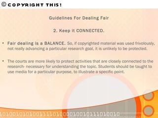 © COPYRIGHT THIS!   Guidelines For Dealing Fair 2. Keep it CONNECTED. Fair dealing is a BALANCE.  So, if copyrighted material was used frivolously, not really advancing a particular research goal, it is unlikely to be protected. The courts are more likely to protect activities that are closely connected to the research- necessary for understanding the topic. Students should be taught to use media for a particular purpose, to illustrate a specific point. 