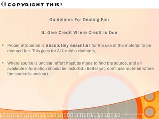 © COPYRIGHT THIS!   Guidelines For Dealing Fair 3. Give Credit Where Credit Is Due Proper attribution is  absolutely essential  for the use of the material to be deemed fair. This goes for ALL media elements. Where source is unclear, effort must be made to find the source, and all available information should be included. (Better yet, don’t use material where the source is unclear) 