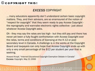 © COPYRIGHT THIS!   …  many educators apparently don’t understand certain basic copyright matters. They, and their advisors, are so enamoured of the notion of “respect for copyright” that they seem ready to pay Access Copyright - the reprography and wannabe electronic rights collective - just about whatever Access Copyright asks.  Oh - they may say the rates are too high - but they still pay and there has never yet been a fully fought confrontation with Access Copyright over the rates, terms and conditions of licensing at the K-12 or post secondary level in Canada. A challenge is in the works at the Copyright Board and taxpayers can only hope that Access Copyright ends up with only a very small percentage of the $12 per student per year that is seeking. Howard Knopf, “Internet Educational Copyright Exemption Debate in Canada” Excess  Copyright, May 31 2006 EXCESS  COPYRIGHT 