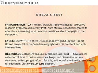 © COPYRIGHT THIS!  GREAT SITES! FAIRCOPYRIGHT.CA   ( http://www.faircopyright.ca )  - AMAZING resource by Queen’s University Prof Laura Murray, specifically geared to educators, answering most common questions about copyright in the classroom. EXCESSCOPYRIGHT ( http://excesscopyright.blogspot.com )  – Ottawa lawyer takes on Canadian copyright with his excellent and well-informed blog. DEL.ICIO.US  ( http://del.cio.us/michaeljpeters ) -  I have a large collection of links to online resources, blogs, and discussion forums concerned with copyright reform. For this, and lots of  multimedia resources for educators, visit my  del.cio.us  account. 
