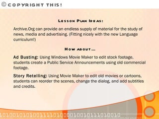 © COPYRIGHT THIS!  Lesson Plan Ideas: Archive.Org can provide an endless supply of material for the study of news, media and advertising. (Fitting nicely with the new Language curriculum!) How about … Ad Busting:  Using Windows Movie Maker to edit stock footage, students create a Public Service Announcements using old commercial footage. Story Retelling:  Using Movie Maker to edit old movies or cartoons, students can reorder the scenes, change the dialog, and add subtitles and credits. 