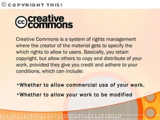 © COPYRIGHT THIS!  Creative Commons is a system of rights management where the creator of the material gets to specify the which rights to allow to users. Basically, you retain copyright, but allow others to copy and distribute of your work, provided they give you credit and adhere to your conditions, which can include: Whether to allow commercial use of your work. Whether to allow your work to be modified 