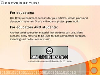 © COPYRIGHT THIS!  For educators: Use Creative Commons licenses for your articles, lesson plans and classroom materials. Share with others, protect  your  work! For educators AND students: Another great source for material that students can use. Many licenses, allow material to be used for non-commercial purposes, including vast collections of music. Attribution-Non-commercial-Share-A-Like 2.5 License 