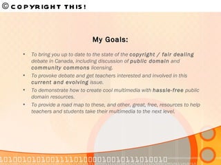 © COPYRIGHT THIS!   To bring you up to date to the state of the  copyright / fair dealing  debate in Canada, including discussion of  public domain  and  community commons  licensing. To provoke debate and get teachers interested and involved in this  current and evolving  issue. To demonstrate how to create cool multimedia with  hassle-free  public domain resources. To provide a road map to these, and other, great, free, resources to help teachers and students take their multimedia to the next level. My Goals: 
