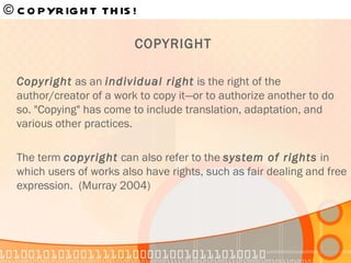 COPYRIGHT  Copyright  as an  individual right  is the right of the author/creator of a work to copy it—or to authorize another to do so. "Copying" has come to include translation, adaptation, and various other practices.  The term  copyright  can also refer to the  system of rights  in which users of works also have rights, such as fair dealing and free expression.  (Murray 2004) © COPYRIGHT THIS!   