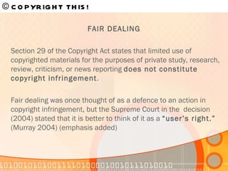 FAIR DEALING Section 29 of the Copyright Act states that limited use of copyrighted materials for the purposes of private study, research, review, criticism, or news reporting  does not constitute copyright infringement .  Fair dealing was once thought of as a defence to an action in copyright infringement, but the Supreme Court in the  decision (2004) stated that it is better to think of it as a  “user’s right.”  (Murray 2004) (emphasis added) © COPYRIGHT THIS!   