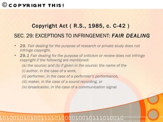 29.  Fair dealing for the purpose of research or private study does not infringe copyright.  29.1  Fair dealing for the purpose of criticism or review does not infringe copyright if the following are mentioned: (a) the source; and (b) if given in the source: the name of the (i) author, in the case of a work, (ii) performer, in the case of a performer’s performance, (iii) maker, in the case of a sound recording, or (iv) broadcaster, in the case of a communication signal. © COPYRIGHT THIS!   Copyright Act ( R.S., 1985, c. C-42 )   SEC. 29: EXCEPTIONS TO INFRINGEMENT:  FAIR DEALING 