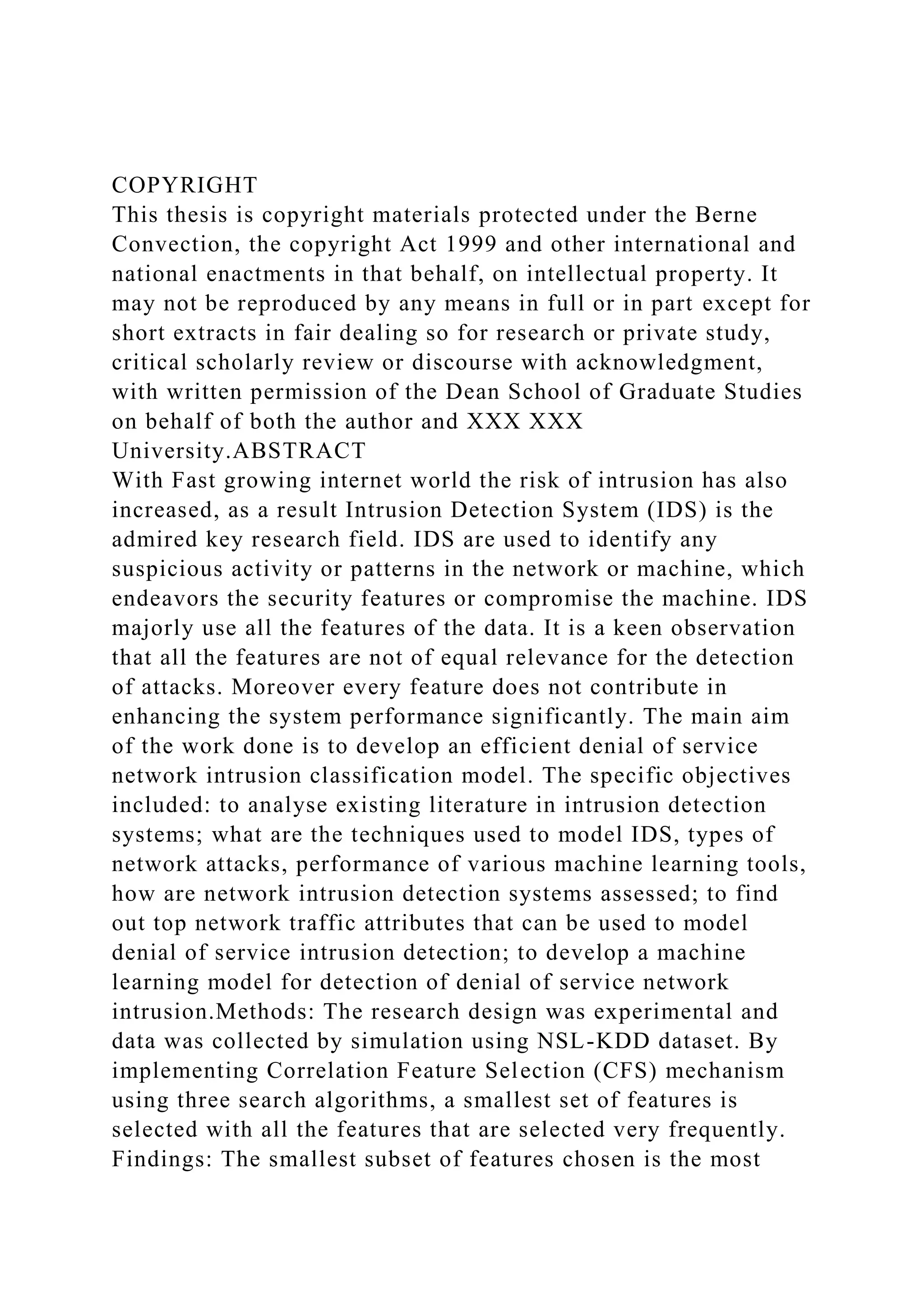 COPYRIGHT
This thesis is copyright materials protected under the Berne
Convection, the copyright Act 1999 and other international and
national enactments in that behalf, on intellectual property. It
may not be reproduced by any means in full or in part except for
short extracts in fair dealing so for research or private study,
critical scholarly review or discourse with acknowledgment,
with written permission of the Dean School of Graduate Studies
on behalf of both the author and XXX XXX
University.ABSTRACT
With Fast growing internet world the risk of intrusion has also
increased, as a result Intrusion Detection System (IDS) is the
admired key research field. IDS are used to identify any
suspicious activity or patterns in the network or machine, which
endeavors the security features or compromise the machine. IDS
majorly use all the features of the data. It is a keen observation
that all the features are not of equal relevance for the detection
of attacks. Moreover every feature does not contribute in
enhancing the system performance significantly. The main aim
of the work done is to develop an efficient denial of service
network intrusion classification model. The specific objectives
included: to analyse existing literature in intrusion detection
systems; what are the techniques used to model IDS, types of
network attacks, performance of various machine learning tools,
how are network intrusion detection systems assessed; to find
out top network traffic attributes that can be used to model
denial of service intrusion detection; to develop a machine
learning model for detection of denial of service network
intrusion.Methods: The research design was experimental and
data was collected by simulation using NSL-KDD dataset. By
implementing Correlation Feature Selection (CFS) mechanism
using three search algorithms, a smallest set of features is
selected with all the features that are selected very frequently.
Findings: The smallest subset of features chosen is the most
 