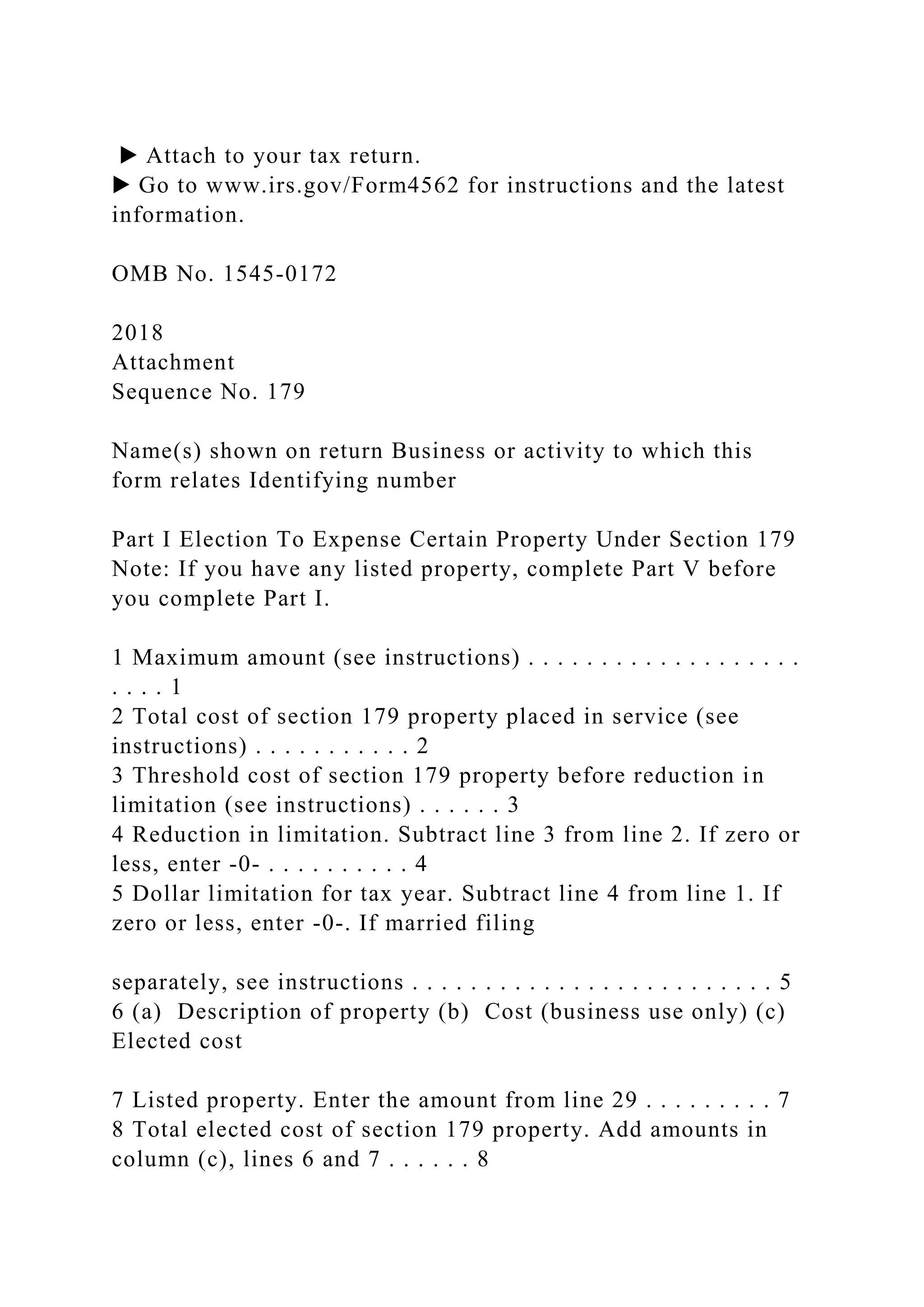 ▶ Attach to your tax return.
▶ Go to www.irs.gov/Form4562 for instructions and the latest
information.
OMB No. 1545-0172
2018
Attachment
Sequence No. 179
Name(s) shown on return Business or activity to which this
form relates Identifying number
Part I Election To Expense Certain Property Under Section 179
Note: If you have any listed property, complete Part V before
you complete Part I.
1 Maximum amount (see instructions) . . . . . . . . . . . . . . . . . . .
. . . . 1
2 Total cost of section 179 property placed in service (see
instructions) . . . . . . . . . . . 2
3 Threshold cost of section 179 property before reduction in
limitation (see instructions) . . . . . . 3
4 Reduction in limitation. Subtract line 3 from line 2. If zero or
less, enter -0- . . . . . . . . . . 4
5 Dollar limitation for tax year. Subtract line 4 from line 1. If
zero or less, enter -0-. If married filing
separately, see instructions . . . . . . . . . . . . . . . . . . . . . . . . . 5
6 (a) Description of property (b) Cost (business use only) (c)
Elected cost
7 Listed property. Enter the amount from line 29 . . . . . . . . . 7
8 Total elected cost of section 179 property. Add amounts in
column (c), lines 6 and 7 . . . . . . 8
 