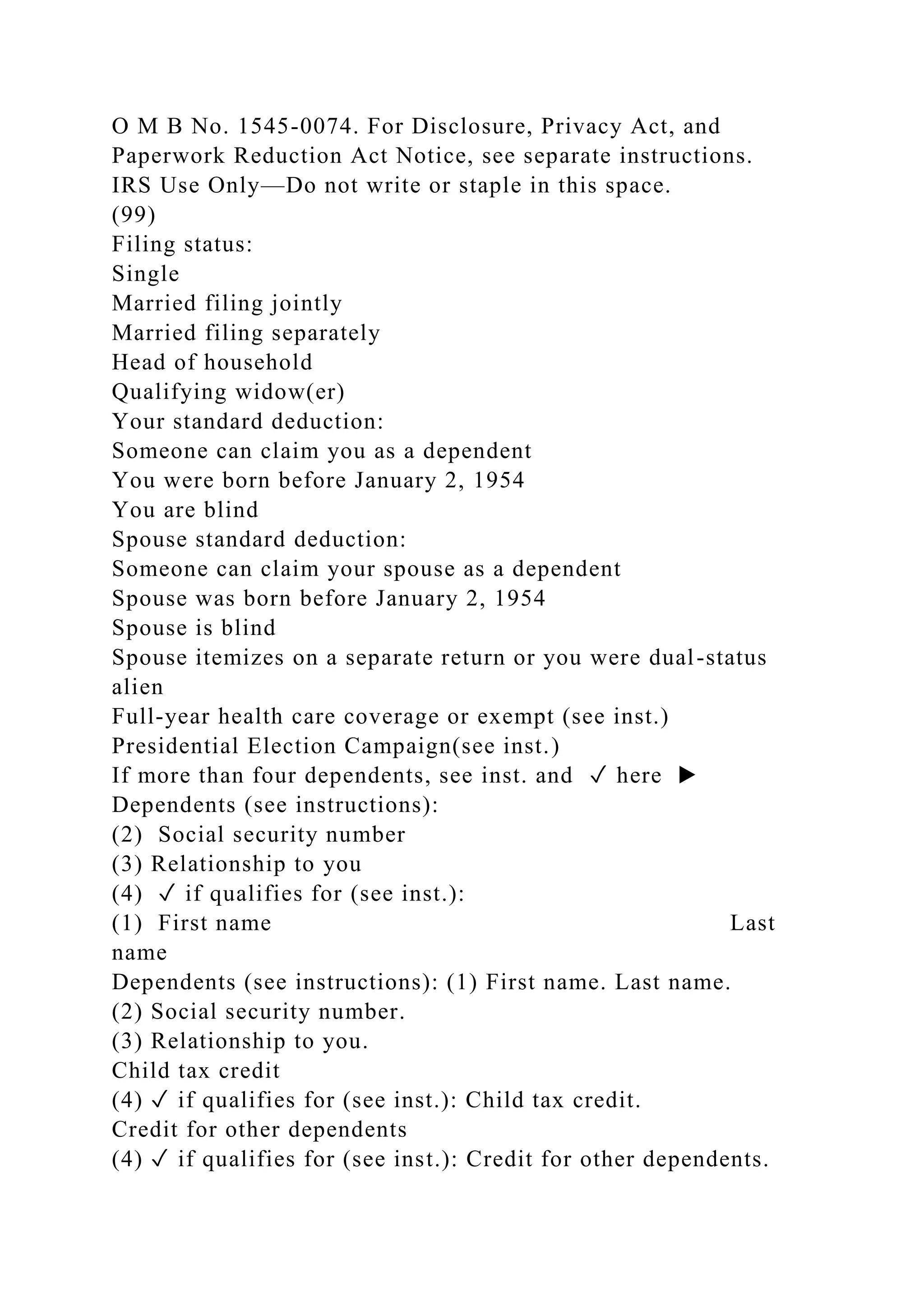 O M B No. 1545-0074. For Disclosure, Privacy Act, and
Paperwork Reduction Act Notice, see separate instructions.
IRS Use Only—Do not write or staple in this space.
(99)
Filing status:
Single
Married filing jointly
Married filing separately
Head of household
Qualifying widow(er)
Your standard deduction:
Someone can claim you as a dependent
You were born before January 2, 1954
You are blind
Spouse standard deduction:
Someone can claim your spouse as a dependent
Spouse was born before January 2, 1954
Spouse is blind
Spouse itemizes on a separate return or you were dual-status
alien
Full-year health care coverage or exempt (see inst.)
Presidential Election Campaign(see inst.)
If more than four dependents, see inst. and ✓ here ▶
Dependents (see instructions):
(2) Social security number
(3) Relationship to you
(4) ✓ if qualifies for (see inst.):
(1) First name Last
name
Dependents (see instructions): (1) First name. Last name.
(2) Social security number.
(3) Relationship to you.
Child tax credit
(4) ✓ if qualifies for (see inst.): Child tax credit.
Credit for other dependents
(4) ✓ if qualifies for (see inst.): Credit for other dependents.
 
