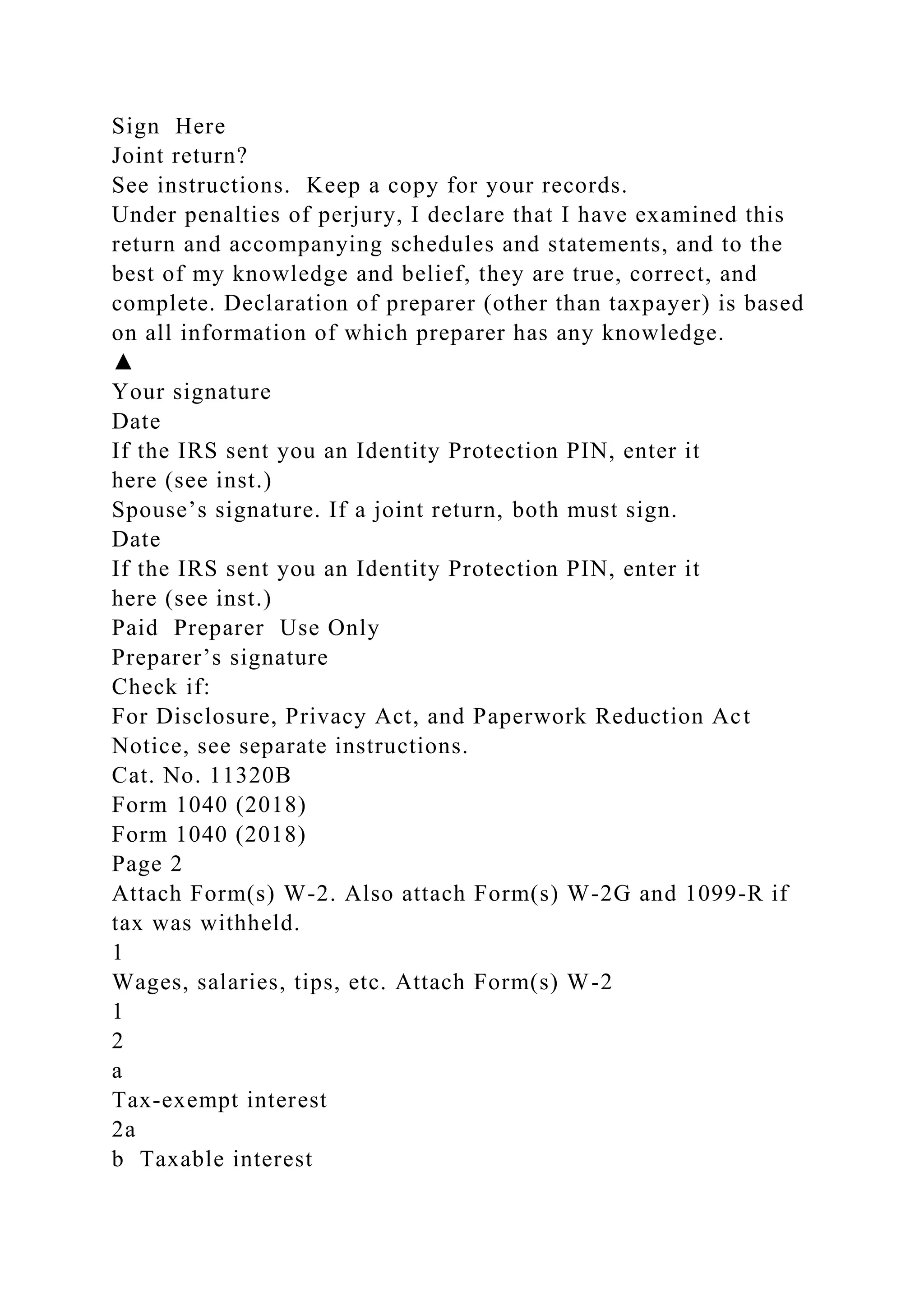 Sign Here
Joint return?
See instructions. Keep a copy for your records.
Under penalties of perjury, I declare that I have examined this
return and accompanying schedules and statements, and to the
best of my knowledge and belief, they are true, correct, and
complete. Declaration of preparer (other than taxpayer) is based
on all information of which preparer has any knowledge.
▲
Your signature
Date
If the IRS sent you an Identity Protection PIN, enter it
here (see inst.)
Spouse’s signature. If a joint return, both must sign.
Date
If the IRS sent you an Identity Protection PIN, enter it
here (see inst.)
Paid Preparer Use Only
Preparer’s signature
Check if:
For Disclosure, Privacy Act, and Paperwork Reduction Act
Notice, see separate instructions.
Cat. No. 11320B
Form 1040 (2018)
Form 1040 (2018)
Page 2
Attach Form(s) W-2. Also attach Form(s) W-2G and 1099-R if
tax was withheld.
1
Wages, salaries, tips, etc. Attach Form(s) W-2
1
2
a
Tax-exempt interest
2a
b Taxable interest
 
