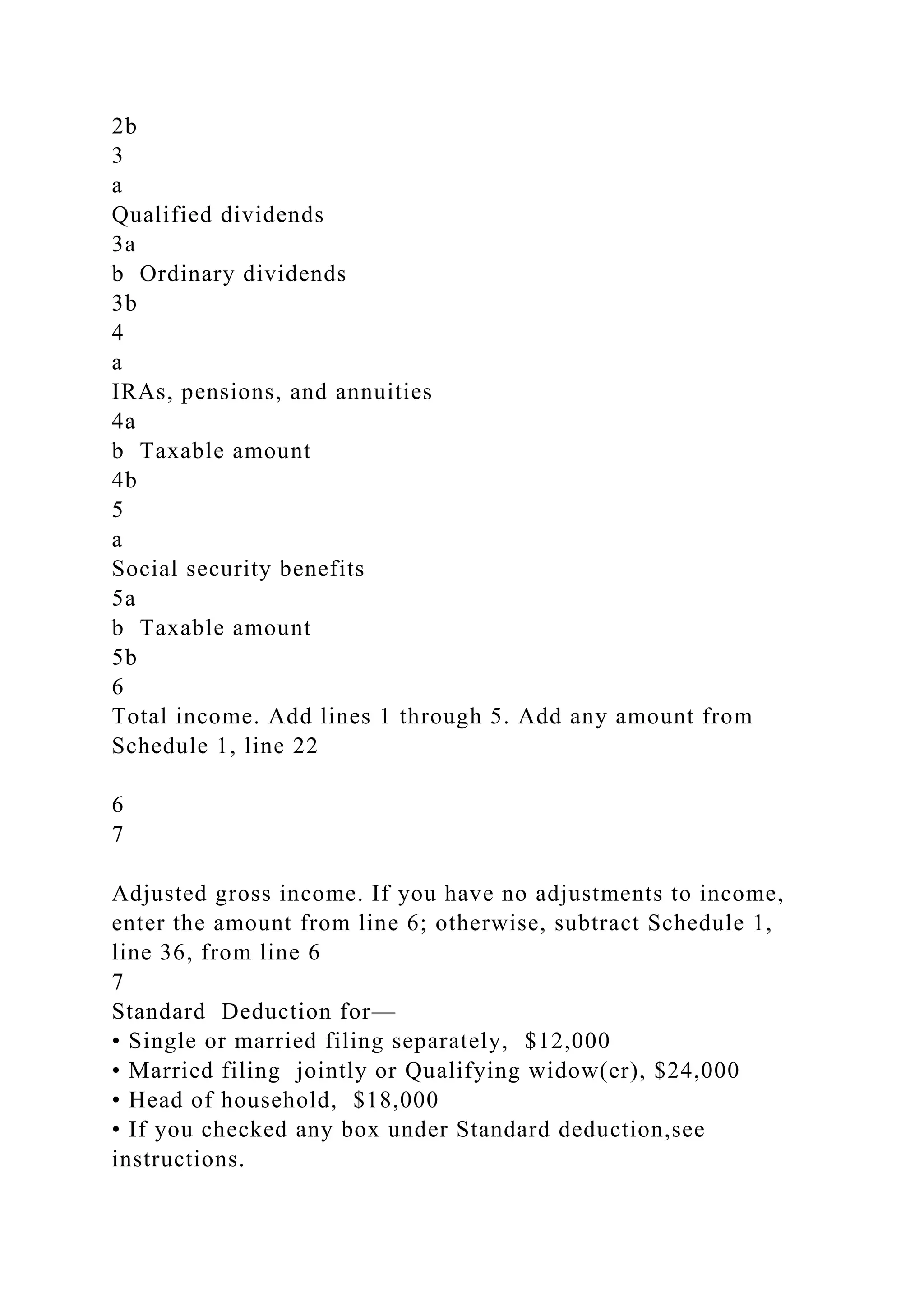 2b
3
a
Qualified dividends
3a
b Ordinary dividends
3b
4
a
IRAs, pensions, and annuities
4a
b Taxable amount
4b
5
a
Social security benefits
5a
b Taxable amount
5b
6
Total income. Add lines 1 through 5. Add any amount from
Schedule 1, line 22
6
7
Adjusted gross income. If you have no adjustments to income,
enter the amount from line 6; otherwise, subtract Schedule 1,
line 36, from line 6
7
Standard Deduction for—
• Single or married filing separately, $12,000
• Married filing jointly or Qualifying widow(er), $24,000
• Head of household, $18,000
• If you checked any box under Standard deduction,see
instructions.
 