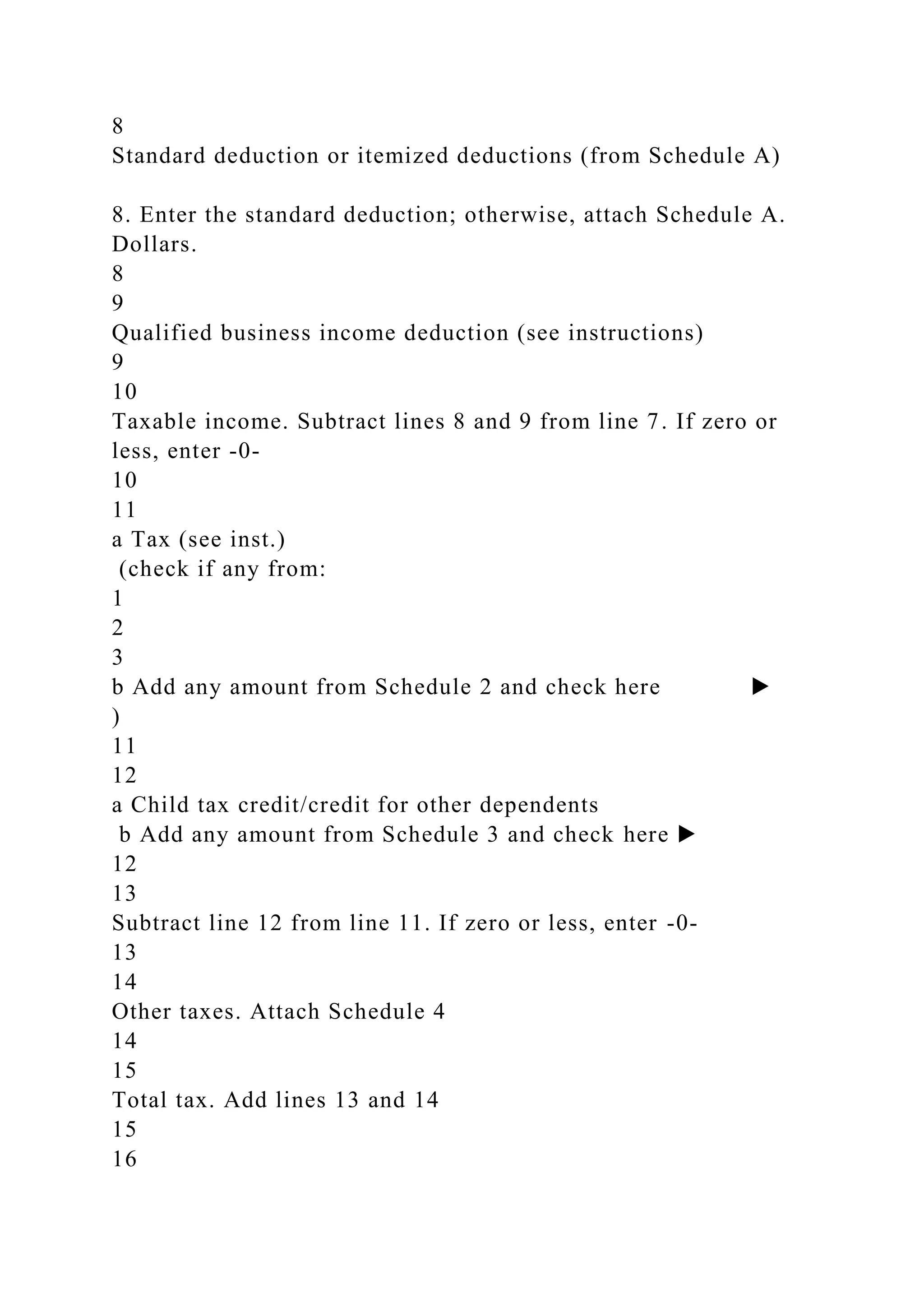 8
Standard deduction or itemized deductions (from Schedule A)
8. Enter the standard deduction; otherwise, attach Schedule A.
Dollars.
8
9
Qualified business income deduction (see instructions)
9
10
Taxable income. Subtract lines 8 and 9 from line 7. If zero or
less, enter -0-
10
11
a Tax (see inst.)
(check if any from:
1
2
3
b Add any amount from Schedule 2 and check here ▶
)
11
12
a Child tax credit/credit for other dependents
b Add any amount from Schedule 3 and check here ▶
12
13
Subtract line 12 from line 11. If zero or less, enter -0-
13
14
Other taxes. Attach Schedule 4
14
15
Total tax. Add lines 13 and 14
15
16
 