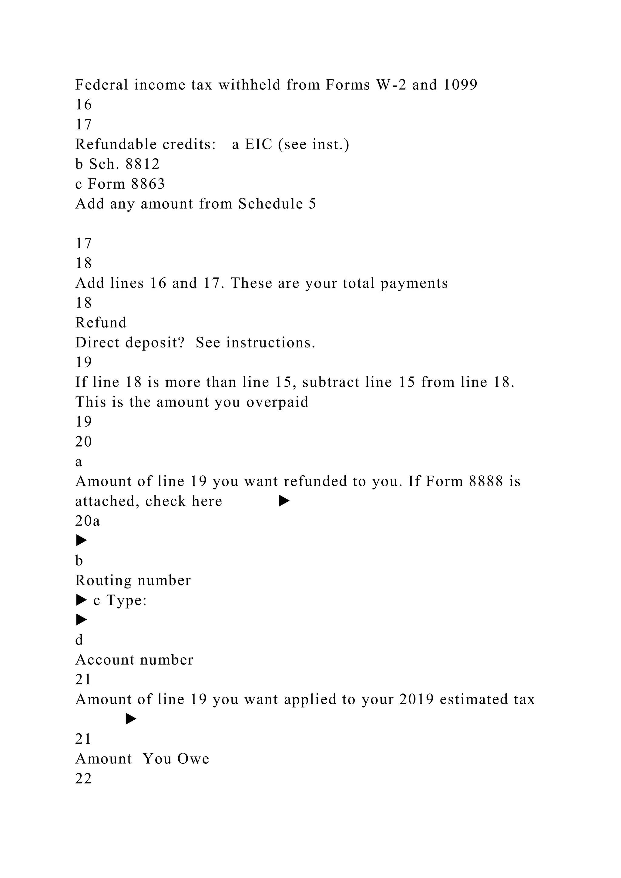Federal income tax withheld from Forms W-2 and 1099
16
17
Refundable credits: a EIC (see inst.)
b Sch. 8812
c Form 8863
Add any amount from Schedule 5
17
18
Add lines 16 and 17. These are your total payments
18
Refund
Direct deposit? See instructions.
19
If line 18 is more than line 15, subtract line 15 from line 18.
This is the amount you overpaid
19
20
a
Amount of line 19 you want refunded to you. If Form 8888 is
attached, check here ▶
20a
▶
b
Routing number
▶ c Type:
▶
d
Account number
21
Amount of line 19 you want applied to your 2019 estimated tax
▶
21
Amount You Owe
22
 