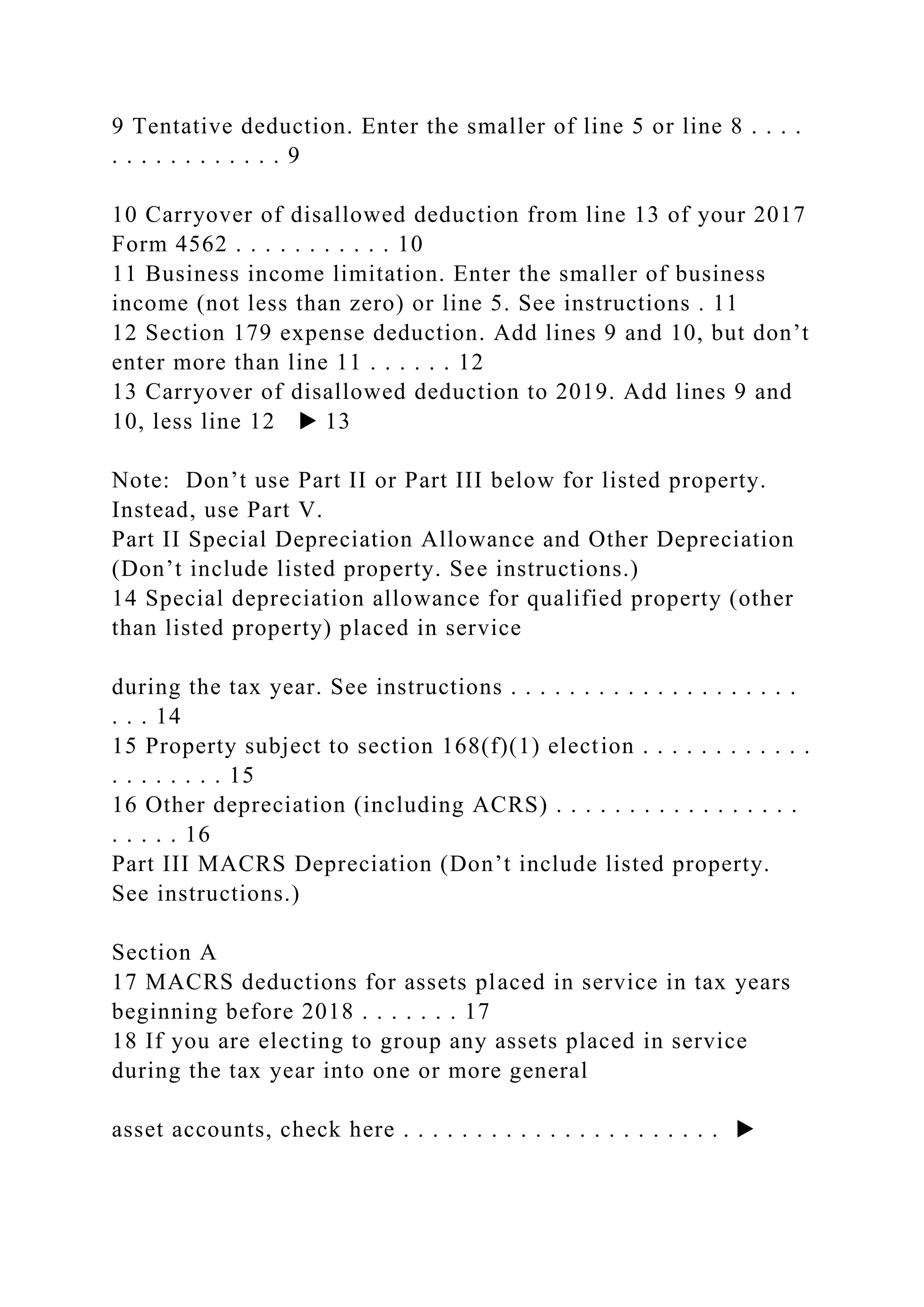 9 Tentative deduction. Enter the smaller of line 5 or line 8 . . . .
. . . . . . . . . . . . 9
10 Carryover of disallowed deduction from line 13 of your 2017
Form 4562 . . . . . . . . . . . 10
11 Business income limitation. Enter the smaller of business
income (not less than zero) or line 5. See instructions . 11
12 Section 179 expense deduction. Add lines 9 and 10, but don’t
enter more than line 11 . . . . . . 12
13 Carryover of disallowed deduction to 2019. Add lines 9 and
10, less line 12 ▶ 13
Note: Don’t use Part II or Part III below for listed property.
Instead, use Part V.
Part II Special Depreciation Allowance and Other Depreciation
(Don’t include listed property. See instructions.)
14 Special depreciation allowance for qualified property (other
than listed property) placed in service
during the tax year. See instructions . . . . . . . . . . . . . . . . . . . .
. . . 14
15 Property subject to section 168(f)(1) election . . . . . . . . . . . .
. . . . . . . . 15
16 Other depreciation (including ACRS) . . . . . . . . . . . . . . . . .
. . . . . 16
Part III MACRS Depreciation (Don’t include listed property.
See instructions.)
Section A
17 MACRS deductions for assets placed in service in tax years
beginning before 2018 . . . . . . . 17
18 If you are electing to group any assets placed in service
during the tax year into one or more general
asset accounts, check here . . . . . . . . . . . . . . . . . . . . . . ▶
 