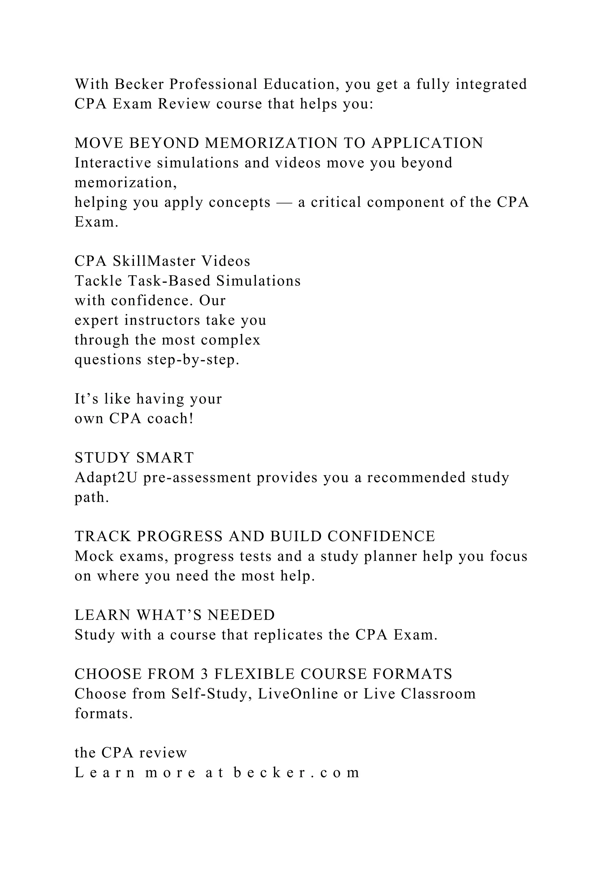 With Becker Professional Education, you get a fully integrated
CPA Exam Review course that helps you:
MOVE BEYOND MEMORIZATION TO APPLICATION
Interactive simulations and videos move you beyond
memorization,
helping you apply concepts — a critical component of the CPA
Exam.
CPA SkillMaster Videos
Tackle Task-Based Simulations
with confidence. Our
expert instructors take you
through the most complex
questions step-by-step.
It’s like having your
own CPA coach!
STUDY SMART
Adapt2U pre-assessment provides you a recommended study
path.
TRACK PROGRESS AND BUILD CONFIDENCE
Mock exams, progress tests and a study planner help you focus
on where you need the most help.
LEARN WHAT’S NEEDED
Study with a course that replicates the CPA Exam.
CHOOSE FROM 3 FLEXIBLE COURSE FORMATS
Choose from Self-Study, LiveOnline or Live Classroom
formats.
the CPA review
L e a r n m o r e a t b e c k e r . c o m
 