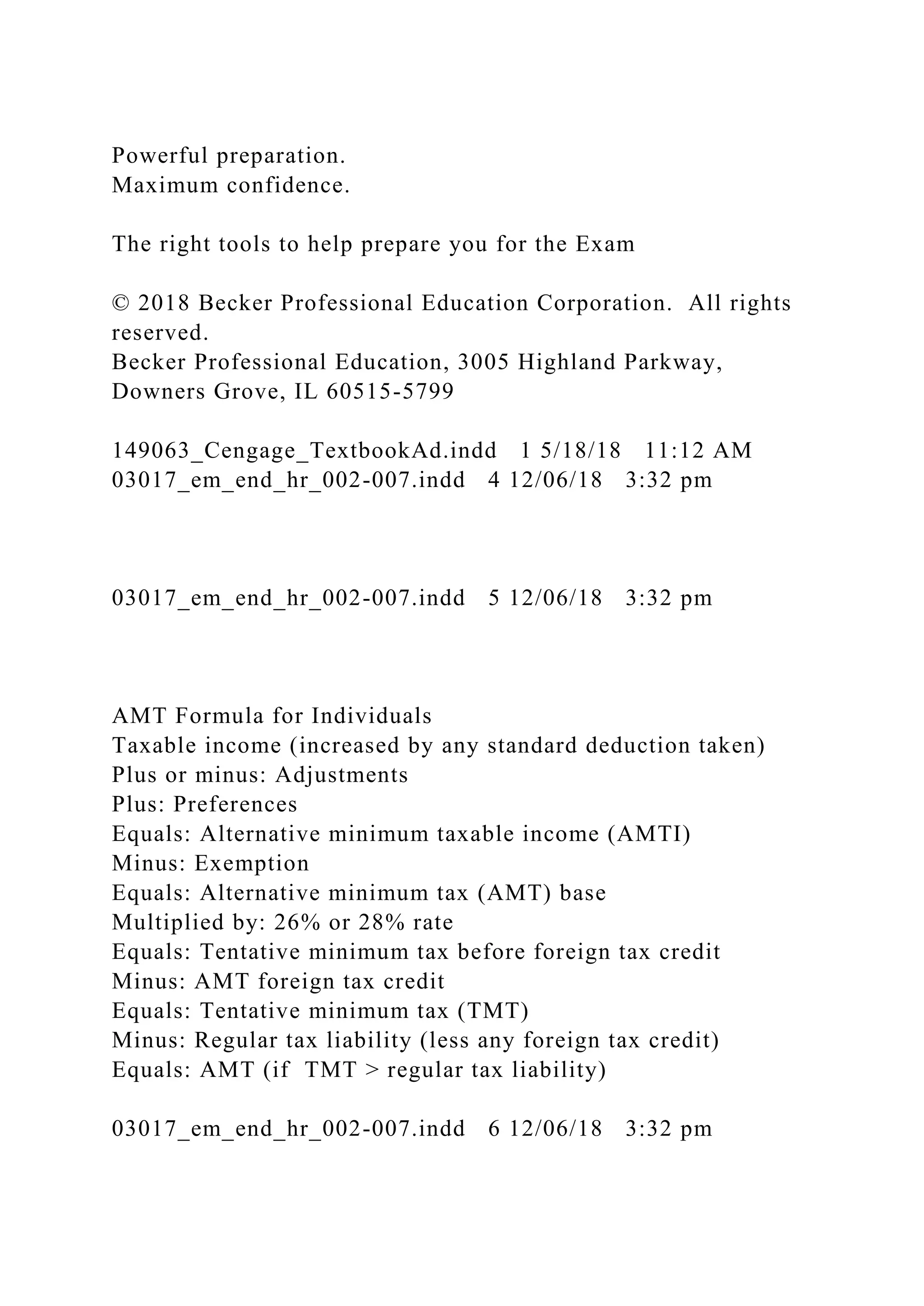 Powerful preparation.
Maximum confidence.
The right tools to help prepare you for the Exam
© 2018 Becker Professional Education Corporation. All rights
reserved.
Becker Professional Education, 3005 Highland Parkway,
Downers Grove, IL 60515-5799
149063_Cengage_TextbookAd.indd 1 5/18/18 11:12 AM
03017_em_end_hr_002-007.indd 4 12/06/18 3:32 pm
03017_em_end_hr_002-007.indd 5 12/06/18 3:32 pm
AMT Formula for Individuals
Taxable income (increased by any standard deduction taken)
Plus or minus: Adjustments
Plus: Preferences
Equals: Alternative minimum taxable income (AMTI)
Minus: Exemption
Equals: Alternative minimum tax (AMT) base
Multiplied by: 26% or 28% rate
Equals: Tentative minimum tax before foreign tax credit
Minus: AMT foreign tax credit
Equals: Tentative minimum tax (TMT)
Minus: Regular tax liability (less any foreign tax credit)
Equals: AMT (if TMT > regular tax liability)
03017_em_end_hr_002-007.indd 6 12/06/18 3:32 pm
 