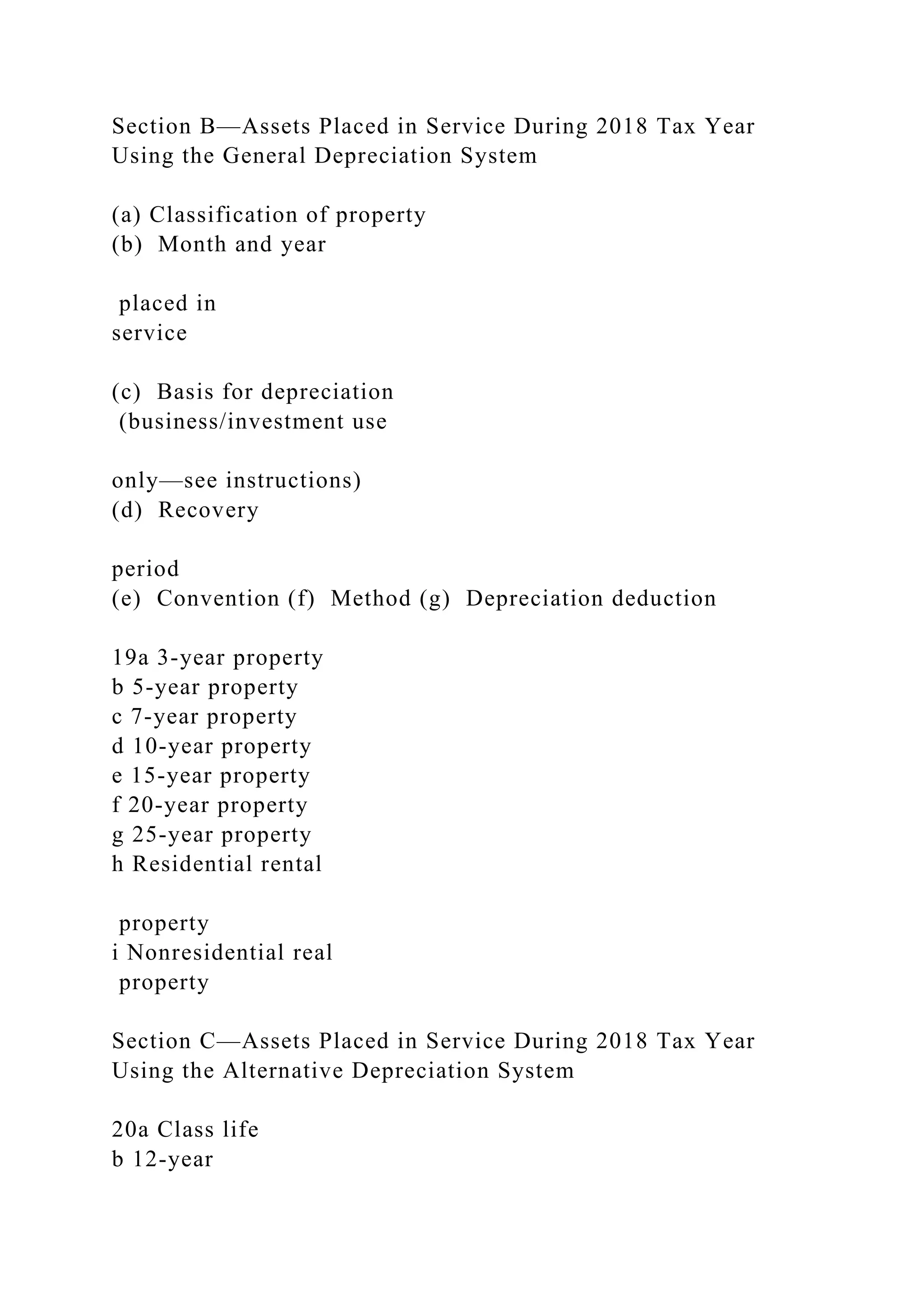 Section B—Assets Placed in Service During 2018 Tax Year
Using the General Depreciation System
(a) Classification of property
(b) Month and year
placed in
service
(c) Basis for depreciation
(business/investment use
only—see instructions)
(d) Recovery
period
(e) Convention (f) Method (g) Depreciation deduction
19a 3-year property
b 5-year property
c 7-year property
d 10-year property
e 15-year property
f 20-year property
g 25-year property
h Residential rental
property
i Nonresidential real
property
Section C—Assets Placed in Service During 2018 Tax Year
Using the Alternative Depreciation System
20a Class life
b 12-year
 
