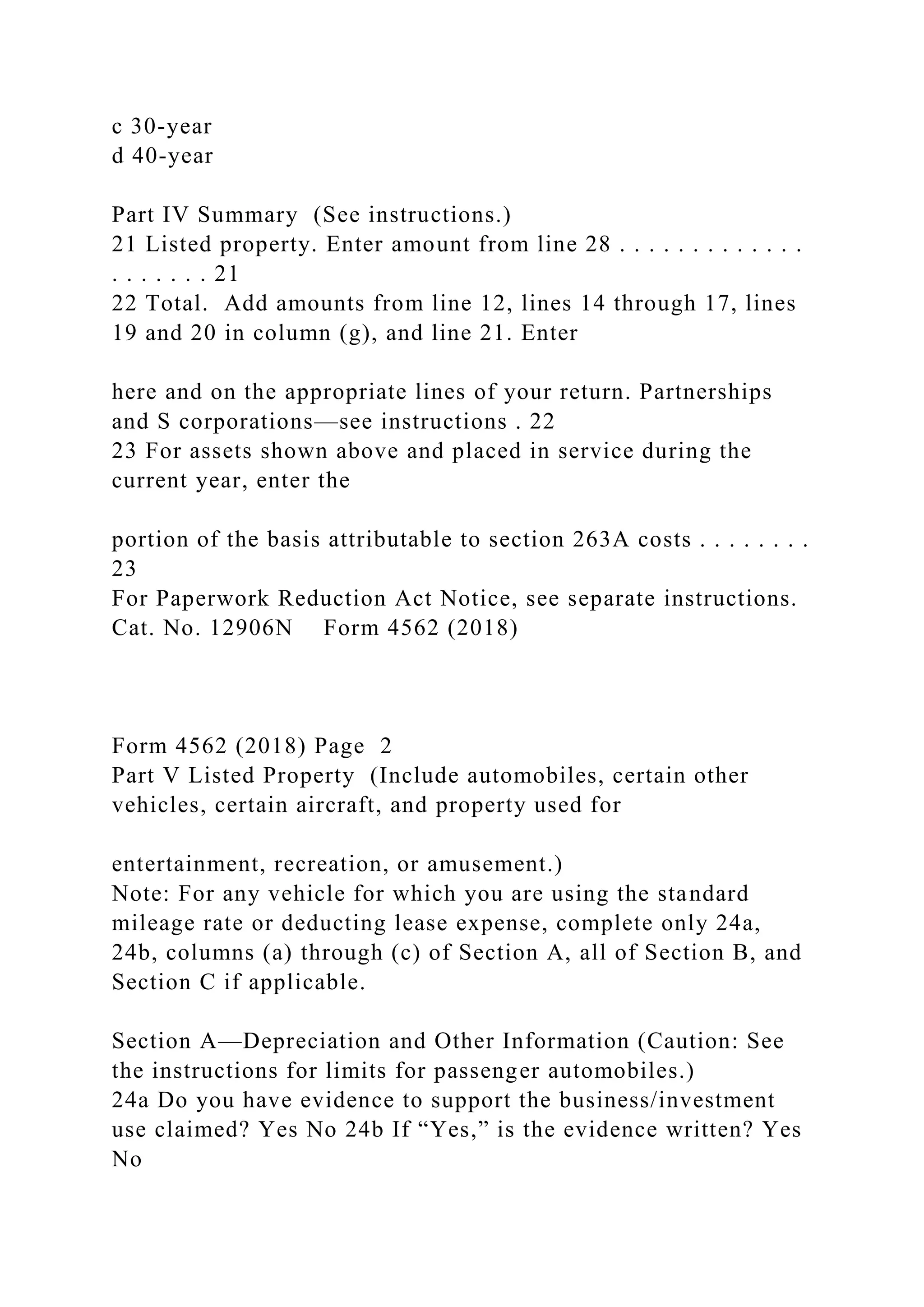 c 30-year
d 40-year
Part IV Summary (See instructions.)
21 Listed property. Enter amount from line 28 . . . . . . . . . . . . .
. . . . . . . 21
22 Total. Add amounts from line 12, lines 14 through 17, lines
19 and 20 in column (g), and line 21. Enter
here and on the appropriate lines of your return. Partnerships
and S corporations—see instructions . 22
23 For assets shown above and placed in service during the
current year, enter the
portion of the basis attributable to section 263A costs . . . . . . . .
23
For Paperwork Reduction Act Notice, see separate instructions.
Cat. No. 12906N Form 4562 (2018)
Form 4562 (2018) Page 2
Part V Listed Property (Include automobiles, certain other
vehicles, certain aircraft, and property used for
entertainment, recreation, or amusement.)
Note: For any vehicle for which you are using the standard
mileage rate or deducting lease expense, complete only 24a,
24b, columns (a) through (c) of Section A, all of Section B, and
Section C if applicable.
Section A—Depreciation and Other Information (Caution: See
the instructions for limits for passenger automobiles.)
24a Do you have evidence to support the business/investment
use claimed? Yes No 24b If “Yes,” is the evidence written? Yes
No
 