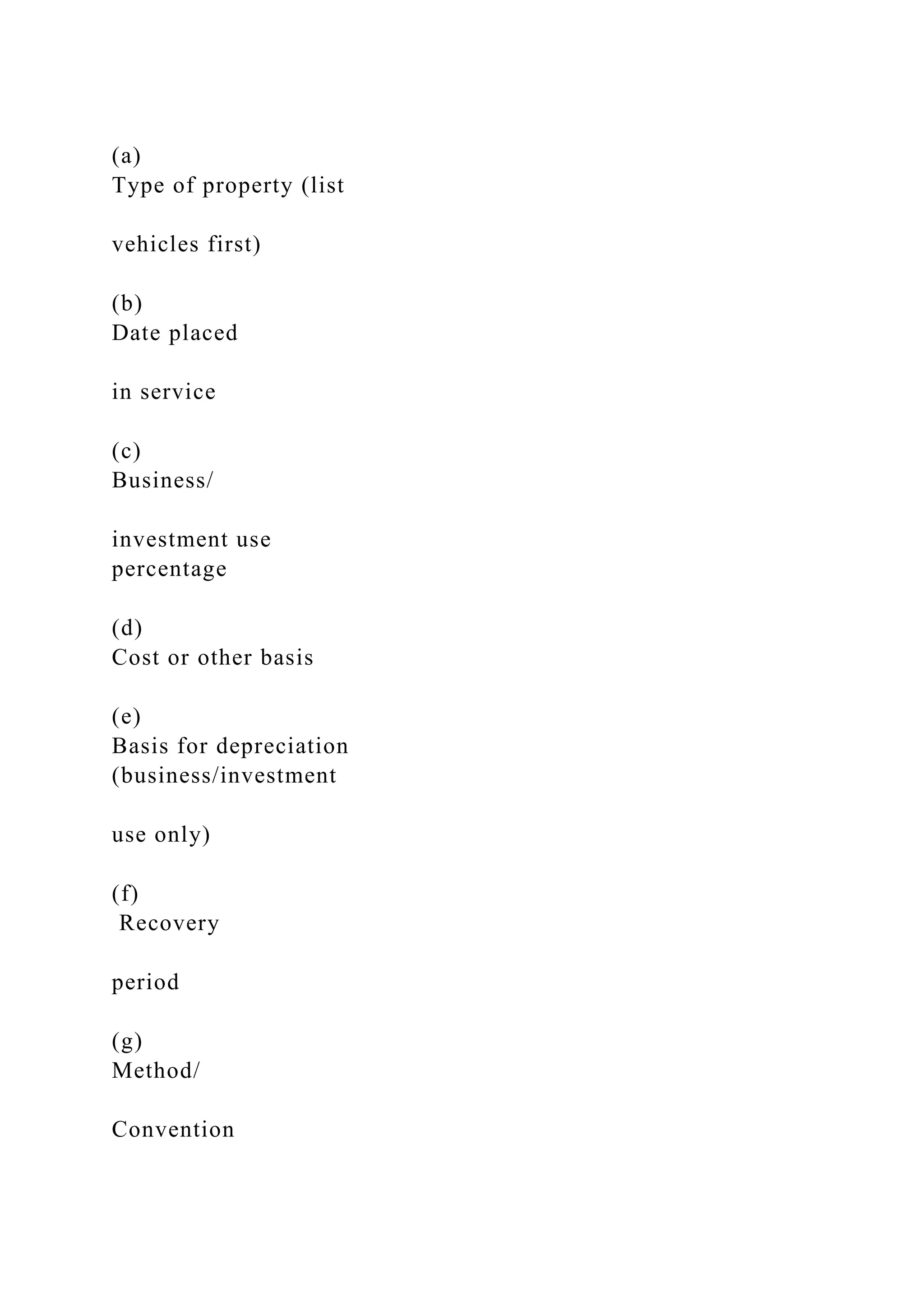 (a)
Type of property (list
vehicles first)
(b)
Date placed
in service
(c)
Business/
investment use
percentage
(d)
Cost or other basis
(e)
Basis for depreciation
(business/investment
use only)
(f)
Recovery
period
(g)
Method/
Convention
 