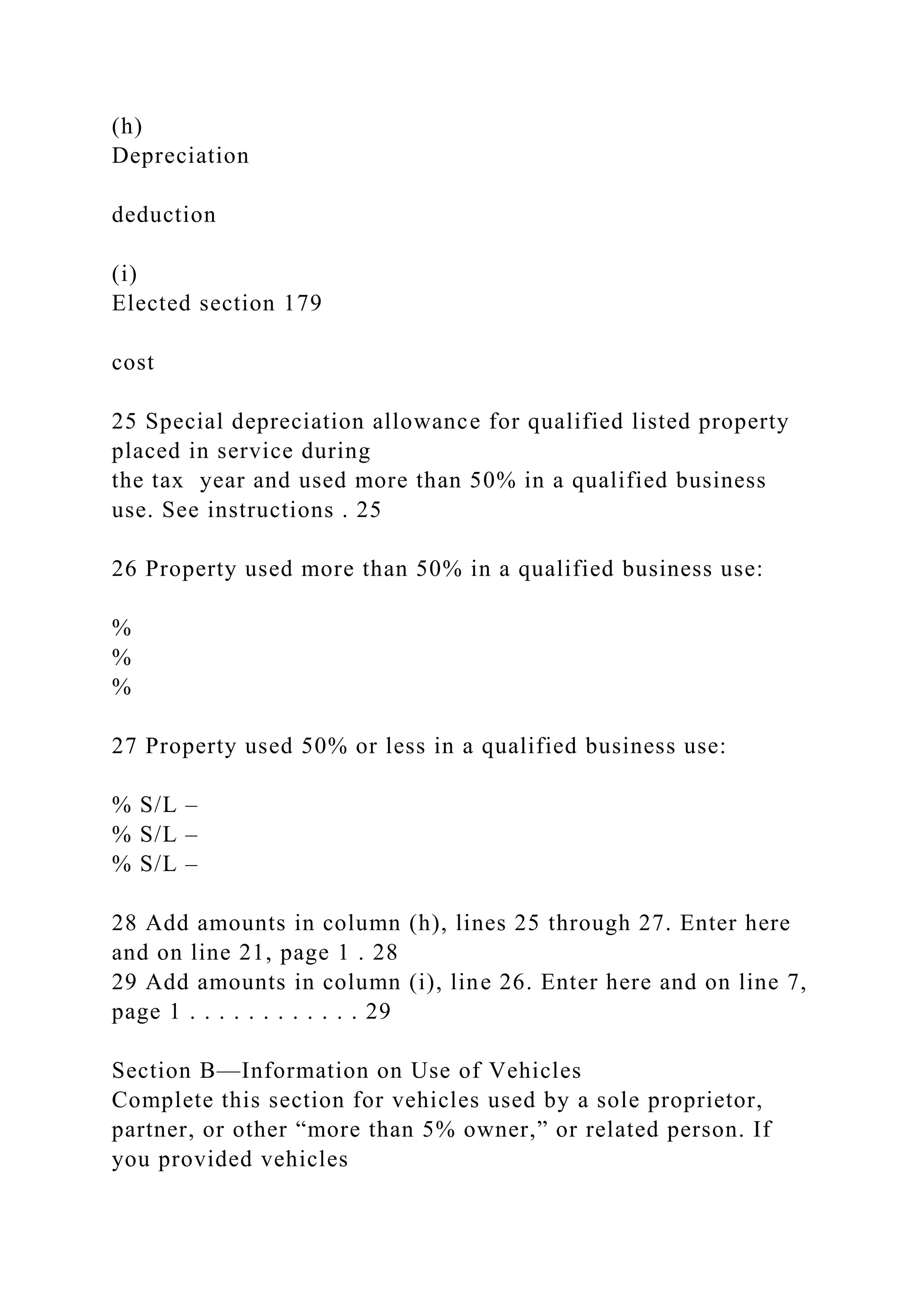 (h)
Depreciation
deduction
(i)
Elected section 179
cost
25 Special depreciation allowance for qualified listed property
placed in service during
the tax year and used more than 50% in a qualified business
use. See instructions . 25
26 Property used more than 50% in a qualified business use:
%
%
%
27 Property used 50% or less in a qualified business use:
% S/L –
% S/L –
% S/L –
28 Add amounts in column (h), lines 25 through 27. Enter here
and on line 21, page 1 . 28
29 Add amounts in column (i), line 26. Enter here and on line 7,
page 1 . . . . . . . . . . . . 29
Section B—Information on Use of Vehicles
Complete this section for vehicles used by a sole proprietor,
partner, or other “more than 5% owner,” or related person. If
you provided vehicles
 
