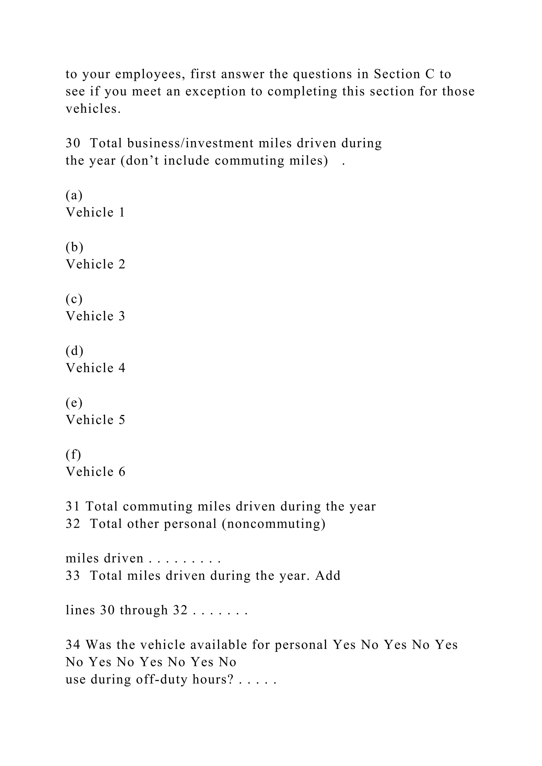 to your employees, first answer the questions in Section C to
see if you meet an exception to completing this section for those
vehicles.
30 Total business/investment miles driven during
the year (don’t include commuting miles) .
(a)
Vehicle 1
(b)
Vehicle 2
(c)
Vehicle 3
(d)
Vehicle 4
(e)
Vehicle 5
(f)
Vehicle 6
31 Total commuting miles driven during the year
32 Total other personal (noncommuting)
miles driven . . . . . . . . .
33 Total miles driven during the year. Add
lines 30 through 32 . . . . . . .
34 Was the vehicle available for personal Yes No Yes No Yes
No Yes No Yes No Yes No
use during off-duty hours? . . . . .
 