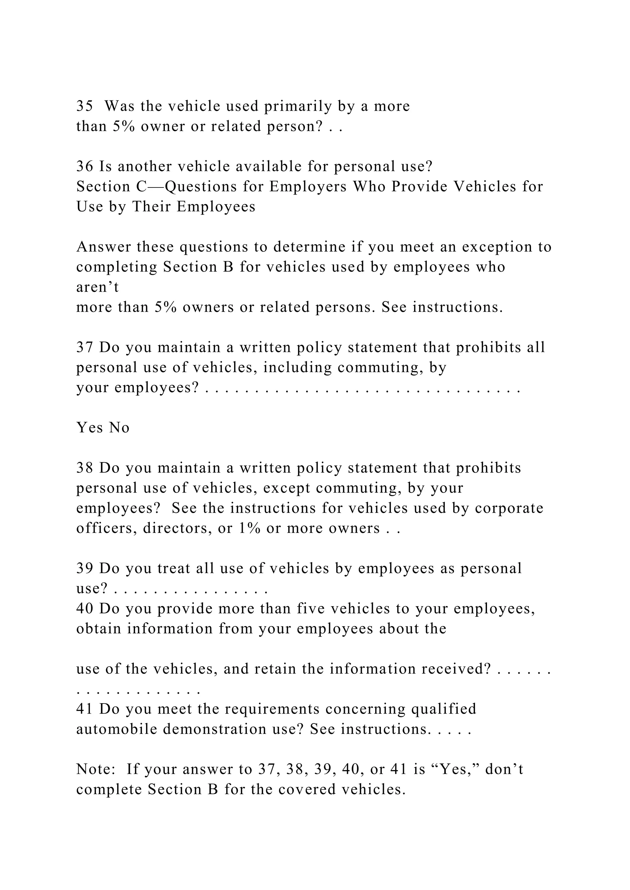 35 Was the vehicle used primarily by a more
than 5% owner or related person? . .
36 Is another vehicle available for personal use?
Section C—Questions for Employers Who Provide Vehicles for
Use by Their Employees
Answer these questions to determine if you meet an exception to
completing Section B for vehicles used by employees who
aren’t
more than 5% owners or related persons. See instructions.
37 Do you maintain a written policy statement that prohibits all
personal use of vehicles, including commuting, by
your employees? . . . . . . . . . . . . . . . . . . . . . . . . . . . . . . . .
Yes No
38 Do you maintain a written policy statement that prohibits
personal use of vehicles, except commuting, by your
employees? See the instructions for vehicles used by corporate
officers, directors, or 1% or more owners . .
39 Do you treat all use of vehicles by employees as personal
use? . . . . . . . . . . . . . . . .
40 Do you provide more than five vehicles to your employees,
obtain information from your employees about the
use of the vehicles, and retain the information received? . . . . . .
. . . . . . . . . . . . .
41 Do you meet the requirements concerning qualified
automobile demonstration use? See instructions. . . . .
Note: If your answer to 37, 38, 39, 40, or 41 is “Yes,” don’t
complete Section B for the covered vehicles.
 