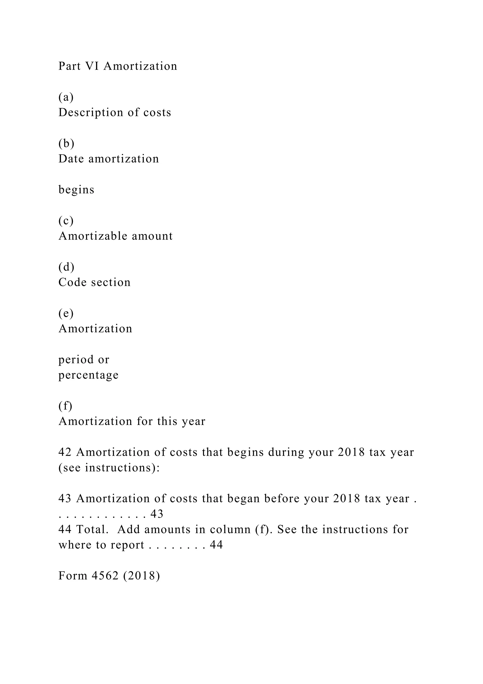 Part VI Amortization
(a)
Description of costs
(b)
Date amortization
begins
(c)
Amortizable amount
(d)
Code section
(e)
Amortization
period or
percentage
(f)
Amortization for this year
42 Amortization of costs that begins during your 2018 tax year
(see instructions):
43 Amortization of costs that began before your 2018 tax year .
. . . . . . . . . . . . 43
44 Total. Add amounts in column (f). See the instructions for
where to report . . . . . . . . 44
Form 4562 (2018)
 
