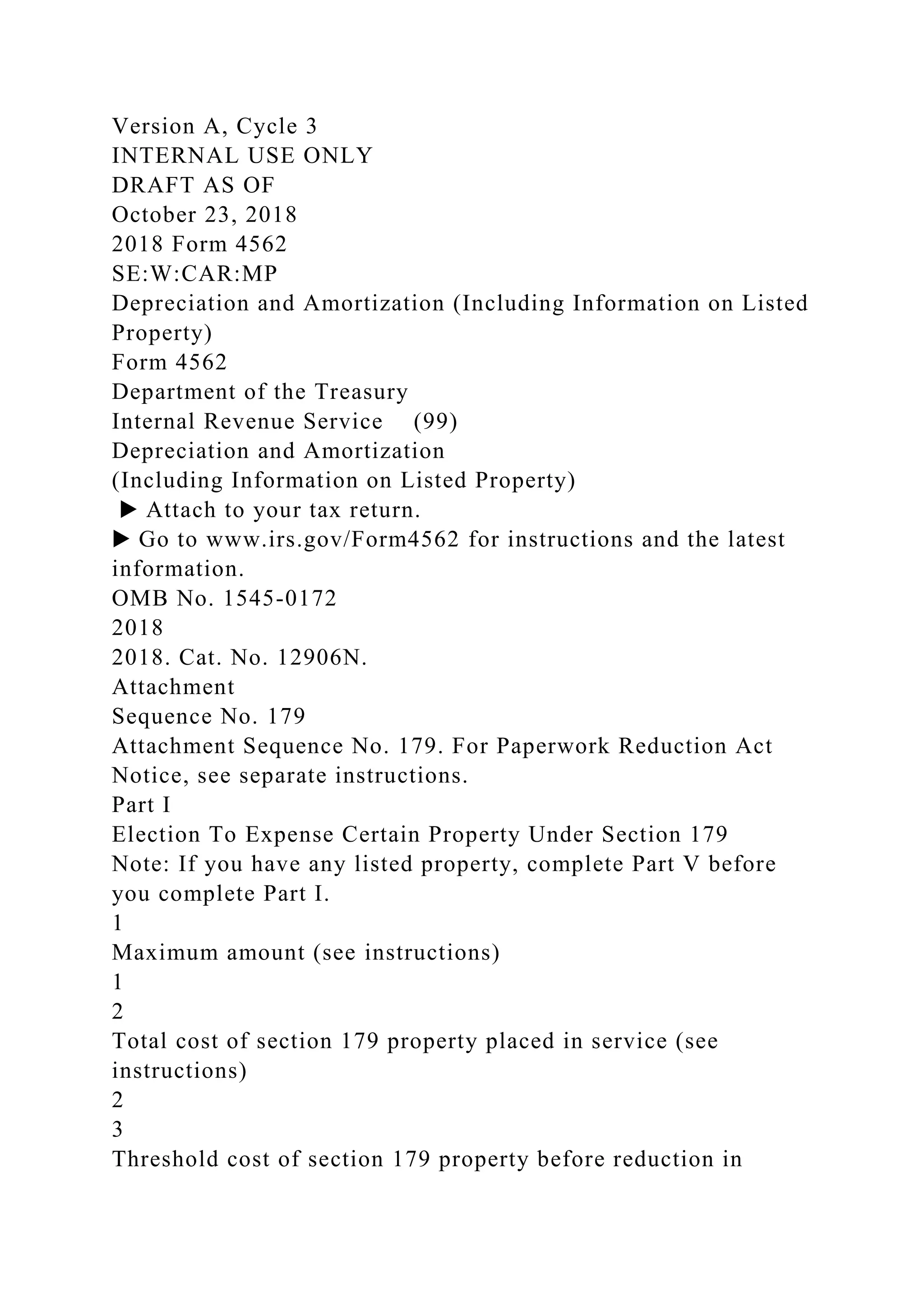 Version A, Cycle 3
INTERNAL USE ONLY
DRAFT AS OF
October 23, 2018
2018 Form 4562
SE:W:CAR:MP
Depreciation and Amortization (Including Information on Listed
Property)
Form 4562
Department of the Treasury
Internal Revenue Service (99)
Depreciation and Amortization
(Including Information on Listed Property)
▶ Attach to your tax return.
▶ Go to www.irs.gov/Form4562 for instructions and the latest
information.
OMB No. 1545-0172
2018
2018. Cat. No. 12906N.
Attachment
Sequence No. 179
Attachment Sequence No. 179. For Paperwork Reduction Act
Notice, see separate instructions.
Part I
Election To Expense Certain Property Under Section 179
Note: If you have any listed property, complete Part V before
you complete Part I.
1
Maximum amount (see instructions)
1
2
Total cost of section 179 property placed in service (see
instructions)
2
3
Threshold cost of section 179 property before reduction in
 