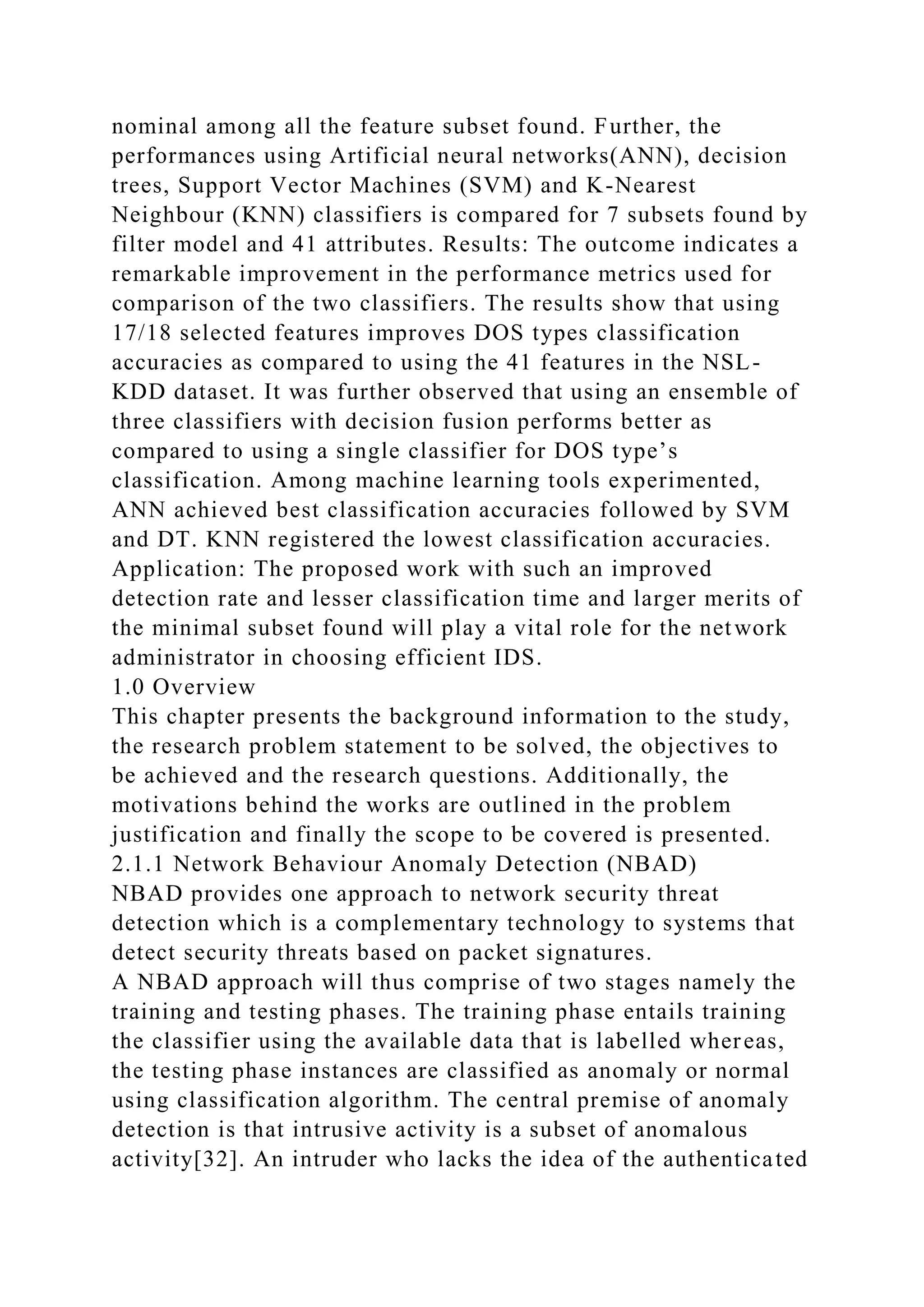 nominal among all the feature subset found. Further, the
performances using Artificial neural networks(ANN), decision
trees, Support Vector Machines (SVM) and K-Nearest
Neighbour (KNN) classifiers is compared for 7 subsets found by
filter model and 41 attributes. Results: The outcome indicates a
remarkable improvement in the performance metrics used for
comparison of the two classifiers. The results show that using
17/18 selected features improves DOS types classification
accuracies as compared to using the 41 features in the NSL-
KDD dataset. It was further observed that using an ensemble of
three classifiers with decision fusion performs better as
compared to using a single classifier for DOS type’s
classification. Among machine learning tools experimented,
ANN achieved best classification accuracies followed by SVM
and DT. KNN registered the lowest classification accuracies.
Application: The proposed work with such an improved
detection rate and lesser classification time and larger merits of
the minimal subset found will play a vital role for the network
administrator in choosing efficient IDS.
1.0 Overview
This chapter presents the background information to the study,
the research problem statement to be solved, the objectives to
be achieved and the research questions. Additionally, the
motivations behind the works are outlined in the problem
justification and finally the scope to be covered is presented.
2.1.1 Network Behaviour Anomaly Detection (NBAD)
NBAD provides one approach to network security threat
detection which is a complementary technology to systems that
detect security threats based on packet signatures.
A NBAD approach will thus comprise of two stages namely the
training and testing phases. The training phase entails training
the classifier using the available data that is labelled whereas,
the testing phase instances are classified as anomaly or normal
using classification algorithm. The central premise of anomaly
detection is that intrusive activity is a subset of anomalous
activity[32]. An intruder who lacks the idea of the authenticated
 