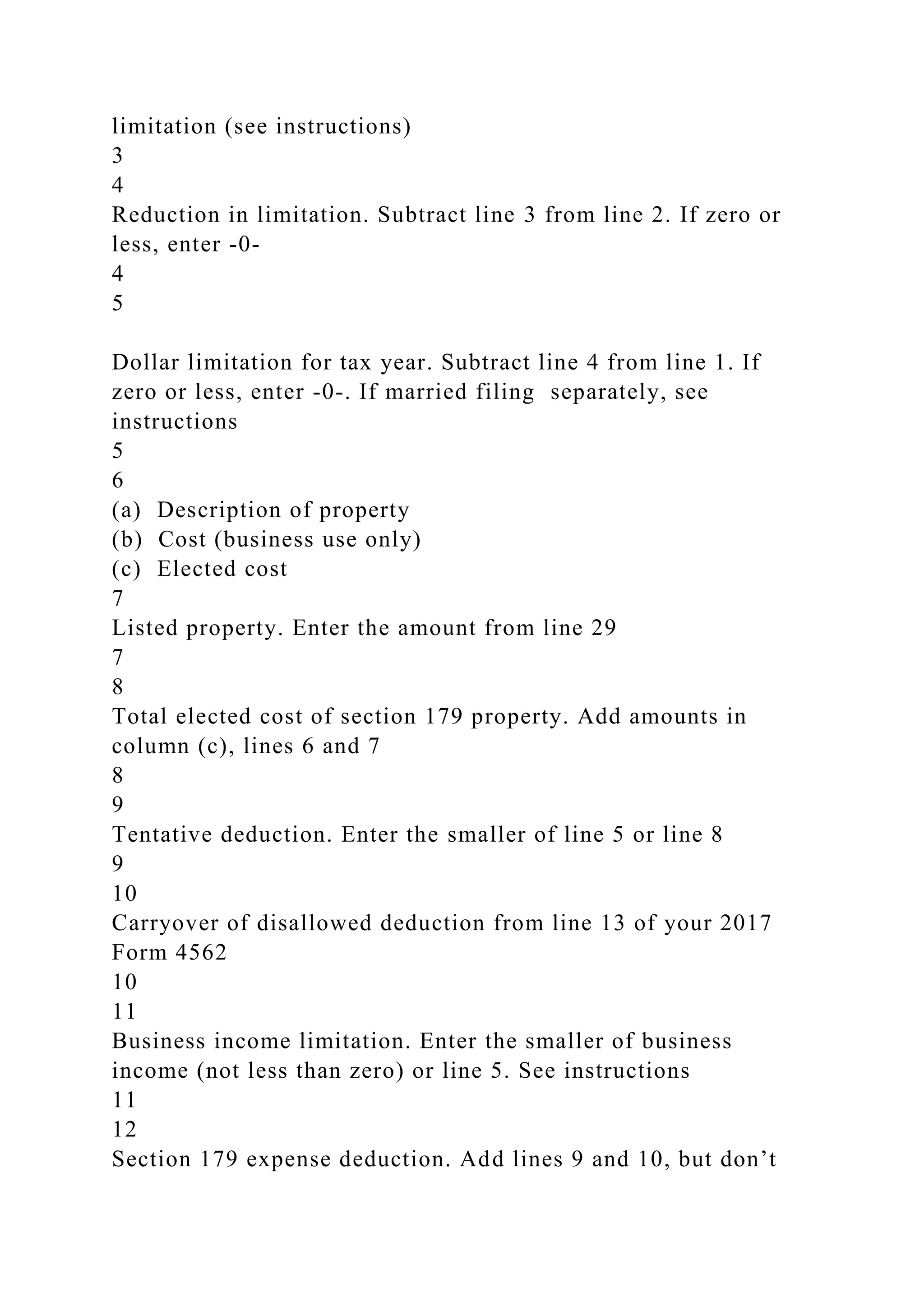 limitation (see instructions)
3
4
Reduction in limitation. Subtract line 3 from line 2. If zero or
less, enter -0-
4
5
Dollar limitation for tax year. Subtract line 4 from line 1. If
zero or less, enter -0-. If married filing separately, see
instructions
5
6
(a) Description of property
(b) Cost (business use only)
(c) Elected cost
7
Listed property. Enter the amount from line 29
7
8
Total elected cost of section 179 property. Add amounts in
column (c), lines 6 and 7
8
9
Tentative deduction. Enter the smaller of line 5 or line 8
9
10
Carryover of disallowed deduction from line 13 of your 2017
Form 4562
10
11
Business income limitation. Enter the smaller of business
income (not less than zero) or line 5. See instructions
11
12
Section 179 expense deduction. Add lines 9 and 10, but don’t
 