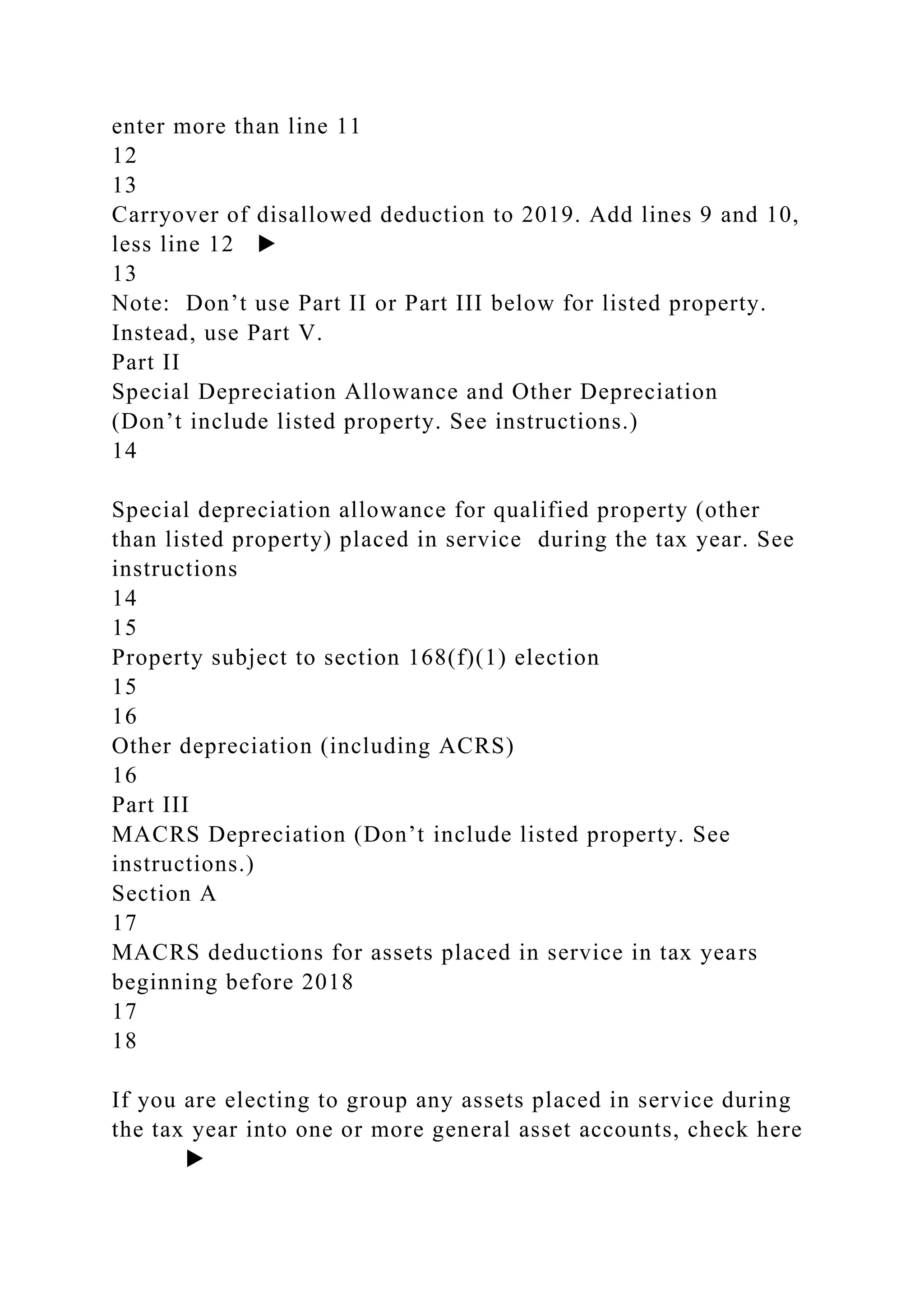 enter more than line 11
12
13
Carryover of disallowed deduction to 2019. Add lines 9 and 10,
less line 12 ▶
13
Note: Don’t use Part II or Part III below for listed property.
Instead, use Part V.
Part II
Special Depreciation Allowance and Other Depreciation
(Don’t include listed property. See instructions.)
14
Special depreciation allowance for qualified property (other
than listed property) placed in service during the tax year. See
instructions
14
15
Property subject to section 168(f)(1) election
15
16
Other depreciation (including ACRS)
16
Part III
MACRS Depreciation (Don’t include listed property. See
instructions.)
Section A
17
MACRS deductions for assets placed in service in tax years
beginning before 2018
17
18
If you are electing to group any assets placed in service during
the tax year into one or more general asset accounts, check here
▶
 