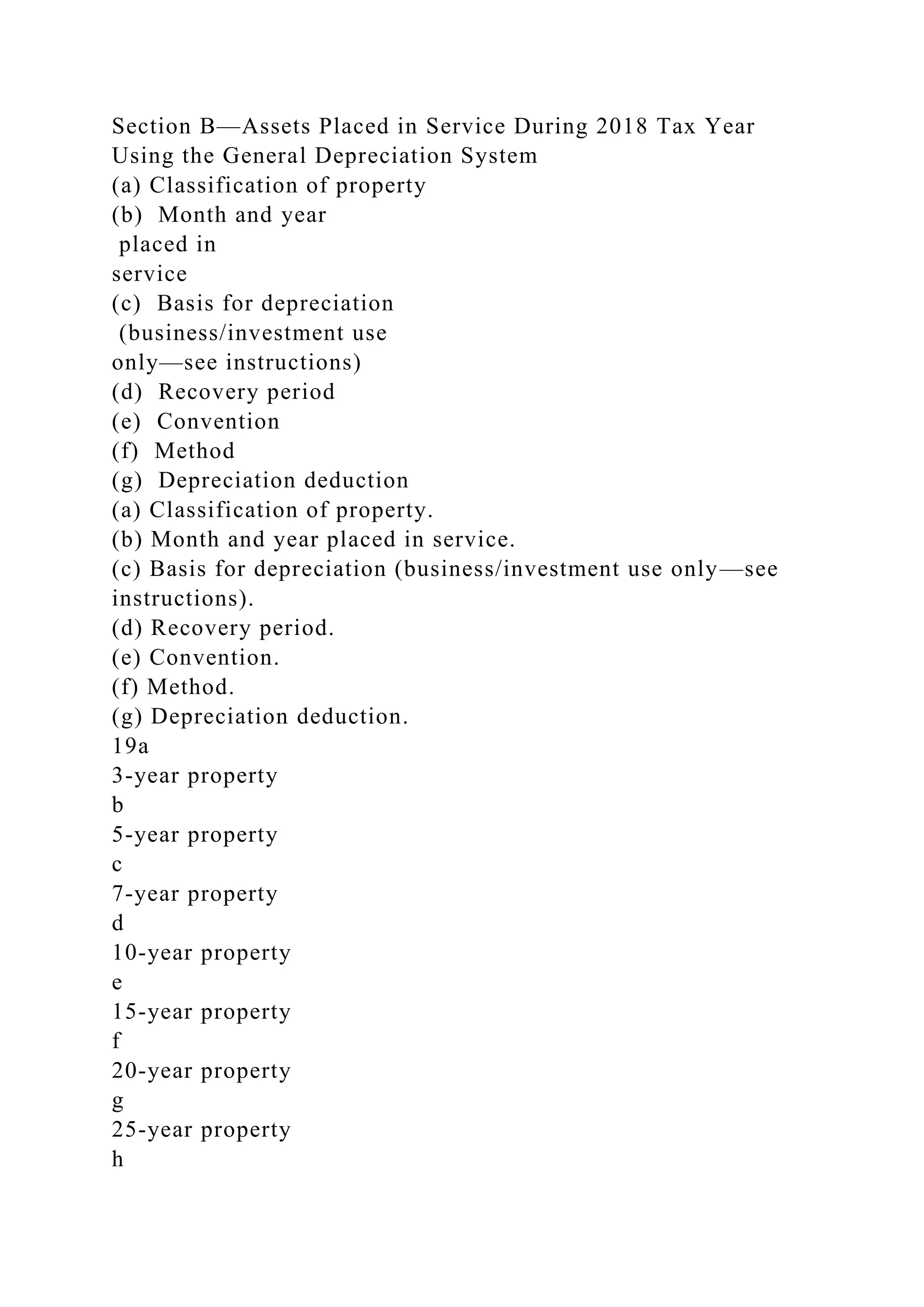Section B—Assets Placed in Service During 2018 Tax Year
Using the General Depreciation System
(a) Classification of property
(b) Month and year
placed in
service
(c) Basis for depreciation
(business/investment use
only—see instructions)
(d) Recovery period
(e) Convention
(f) Method
(g) Depreciation deduction
(a) Classification of property.
(b) Month and year placed in service.
(c) Basis for depreciation (business/investment use only—see
instructions).
(d) Recovery period.
(e) Convention.
(f) Method.
(g) Depreciation deduction.
19a
3-year property
b
5-year property
c
7-year property
d
10-year property
e
15-year property
f
20-year property
g
25-year property
h
 