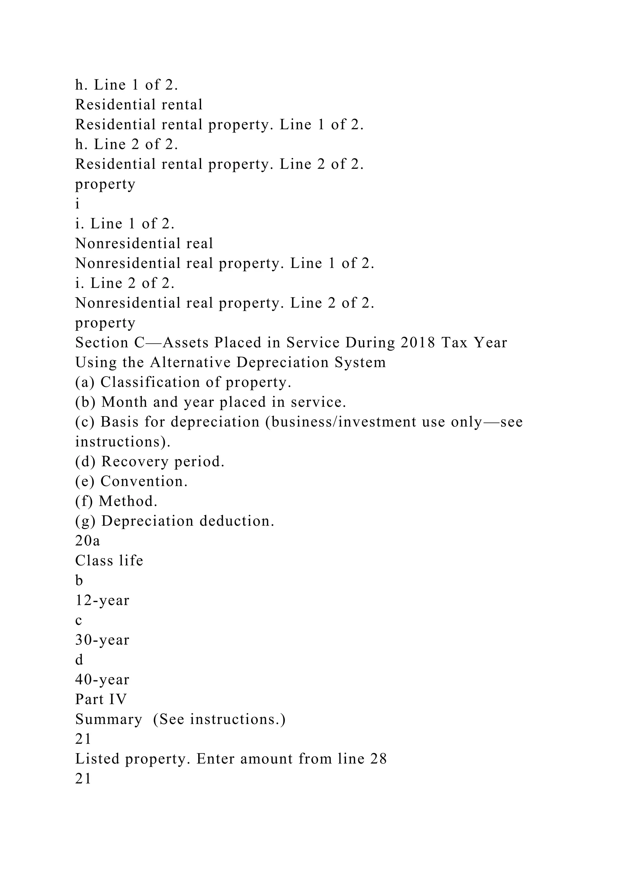 h. Line 1 of 2.
Residential rental
Residential rental property. Line 1 of 2.
h. Line 2 of 2.
Residential rental property. Line 2 of 2.
property
i
i. Line 1 of 2.
Nonresidential real
Nonresidential real property. Line 1 of 2.
i. Line 2 of 2.
Nonresidential real property. Line 2 of 2.
property
Section C—Assets Placed in Service During 2018 Tax Year
Using the Alternative Depreciation System
(a) Classification of property.
(b) Month and year placed in service.
(c) Basis for depreciation (business/investment use only—see
instructions).
(d) Recovery period.
(e) Convention.
(f) Method.
(g) Depreciation deduction.
20a
Class life
b
12-year
c
30-year
d
40-year
Part IV
Summary (See instructions.)
21
Listed property. Enter amount from line 28
21
 