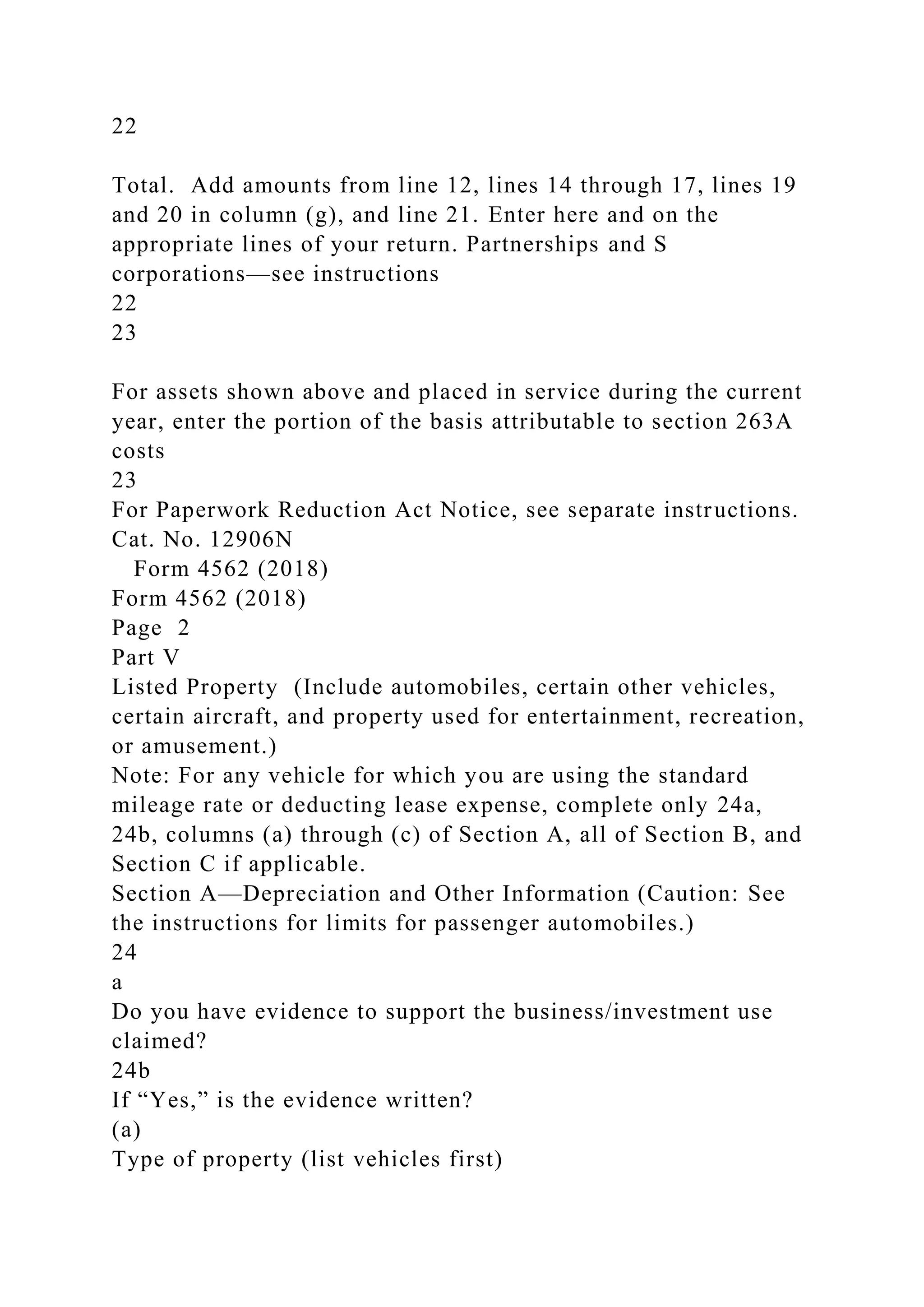 22
Total. Add amounts from line 12, lines 14 through 17, lines 19
and 20 in column (g), and line 21. Enter here and on the
appropriate lines of your return. Partnerships and S
corporations—see instructions
22
23
For assets shown above and placed in service during the current
year, enter the portion of the basis attributable to section 263A
costs
23
For Paperwork Reduction Act Notice, see separate instructions.
Cat. No. 12906N
Form 4562 (2018)
Form 4562 (2018)
Page 2
Part V
Listed Property (Include automobiles, certain other vehicles,
certain aircraft, and property used for entertainment, recreation,
or amusement.)
Note: For any vehicle for which you are using the standard
mileage rate or deducting lease expense, complete only 24a,
24b, columns (a) through (c) of Section A, all of Section B, and
Section C if applicable.
Section A—Depreciation and Other Information (Caution: See
the instructions for limits for passenger automobiles.)
24
a
Do you have evidence to support the business/investment use
claimed?
24b
If “Yes,” is the evidence written?
(a)
Type of property (list vehicles first)
 