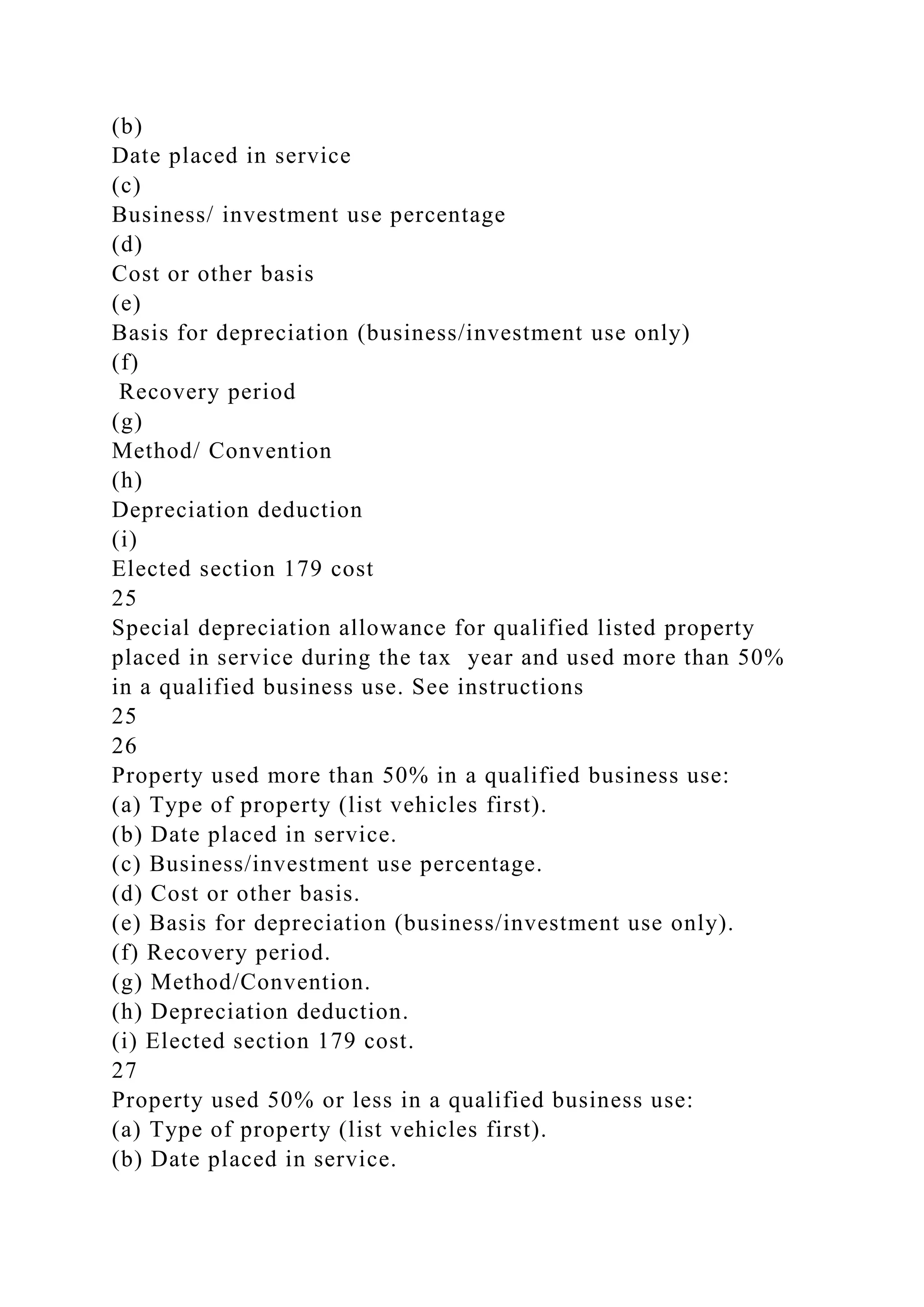 (b)
Date placed in service
(c)
Business/ investment use percentage
(d)
Cost or other basis
(e)
Basis for depreciation (business/investment use only)
(f)
Recovery period
(g)
Method/ Convention
(h)
Depreciation deduction
(i)
Elected section 179 cost
25
Special depreciation allowance for qualified listed property
placed in service during the tax year and used more than 50%
in a qualified business use. See instructions
25
26
Property used more than 50% in a qualified business use:
(a) Type of property (list vehicles first).
(b) Date placed in service.
(c) Business/investment use percentage.
(d) Cost or other basis.
(e) Basis for depreciation (business/investment use only).
(f) Recovery period.
(g) Method/Convention.
(h) Depreciation deduction.
(i) Elected section 179 cost.
27
Property used 50% or less in a qualified business use:
(a) Type of property (list vehicles first).
(b) Date placed in service.
 