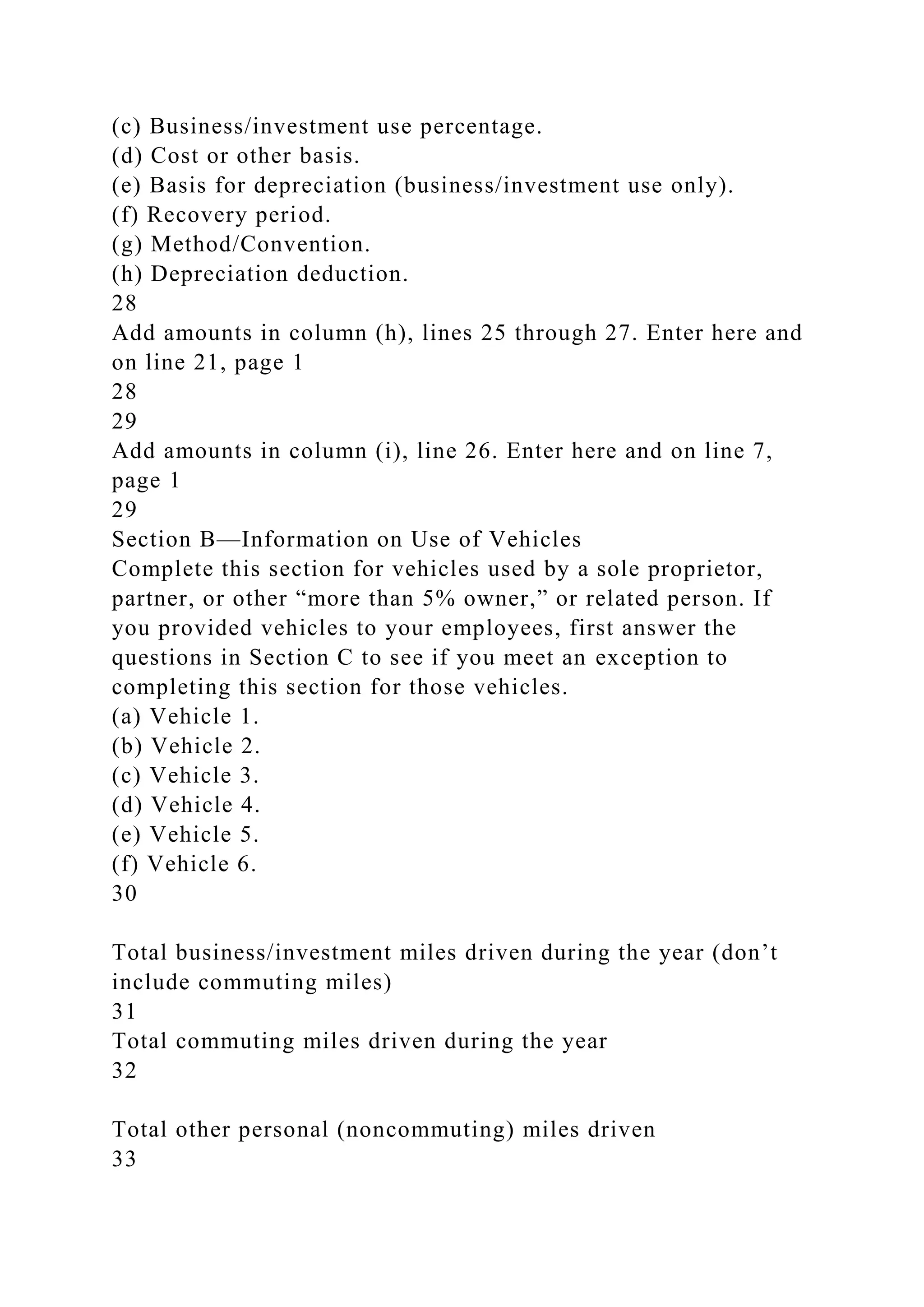 (c) Business/investment use percentage.
(d) Cost or other basis.
(e) Basis for depreciation (business/investment use only).
(f) Recovery period.
(g) Method/Convention.
(h) Depreciation deduction.
28
Add amounts in column (h), lines 25 through 27. Enter here and
on line 21, page 1
28
29
Add amounts in column (i), line 26. Enter here and on line 7,
page 1
29
Section B—Information on Use of Vehicles
Complete this section for vehicles used by a sole proprietor,
partner, or other “more than 5% owner,” or related person. If
you provided vehicles to your employees, first answer the
questions in Section C to see if you meet an exception to
completing this section for those vehicles.
(a) Vehicle 1.
(b) Vehicle 2.
(c) Vehicle 3.
(d) Vehicle 4.
(e) Vehicle 5.
(f) Vehicle 6.
30
Total business/investment miles driven during the year (don’t
include commuting miles)
31
Total commuting miles driven during the year
32
Total other personal (noncommuting) miles driven
33
 