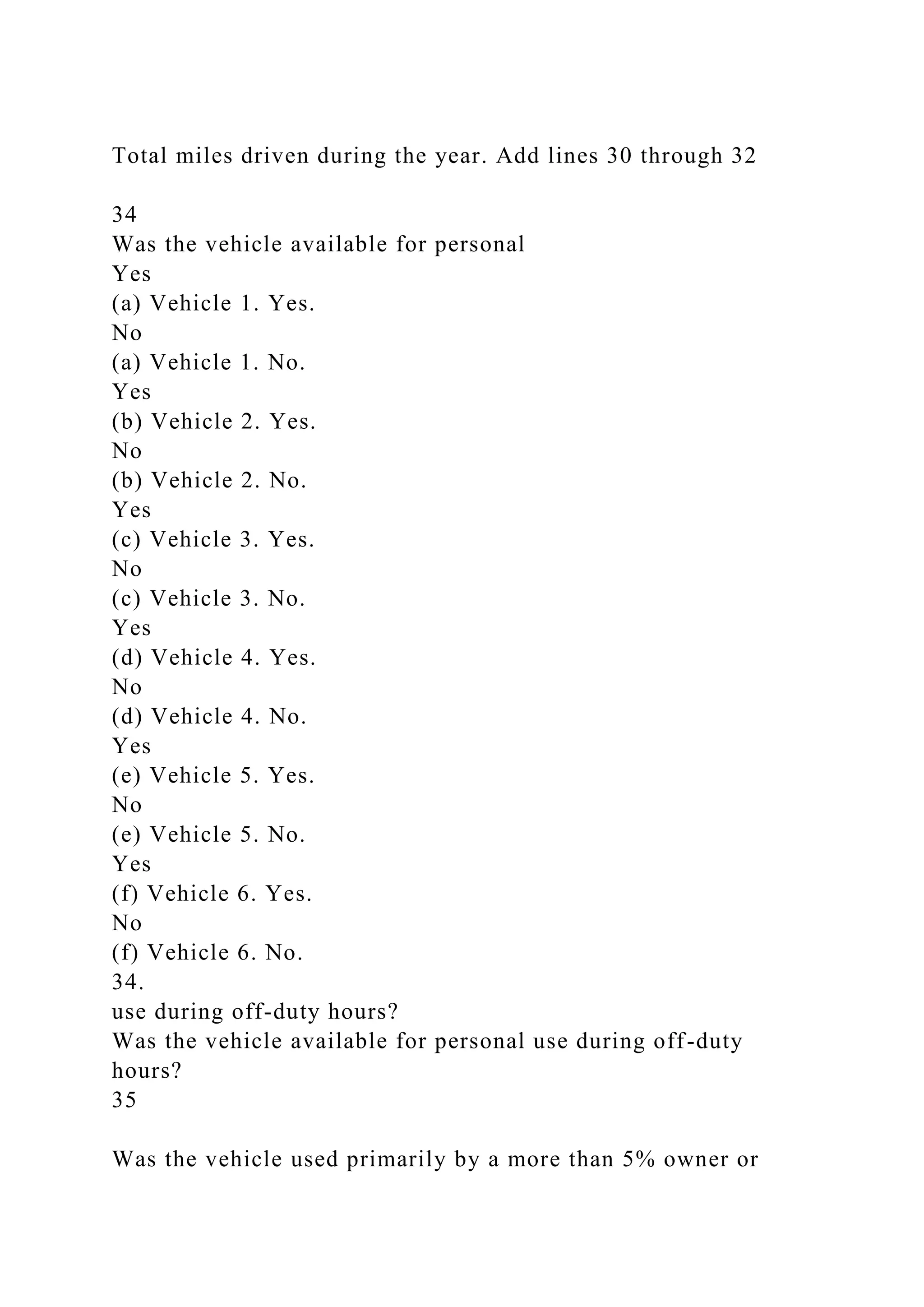 Total miles driven during the year. Add lines 30 through 32
34
Was the vehicle available for personal
Yes
(a) Vehicle 1. Yes.
No
(a) Vehicle 1. No.
Yes
(b) Vehicle 2. Yes.
No
(b) Vehicle 2. No.
Yes
(c) Vehicle 3. Yes.
No
(c) Vehicle 3. No.
Yes
(d) Vehicle 4. Yes.
No
(d) Vehicle 4. No.
Yes
(e) Vehicle 5. Yes.
No
(e) Vehicle 5. No.
Yes
(f) Vehicle 6. Yes.
No
(f) Vehicle 6. No.
34.
use during off-duty hours?
Was the vehicle available for personal use during off-duty
hours?
35
Was the vehicle used primarily by a more than 5% owner or
 