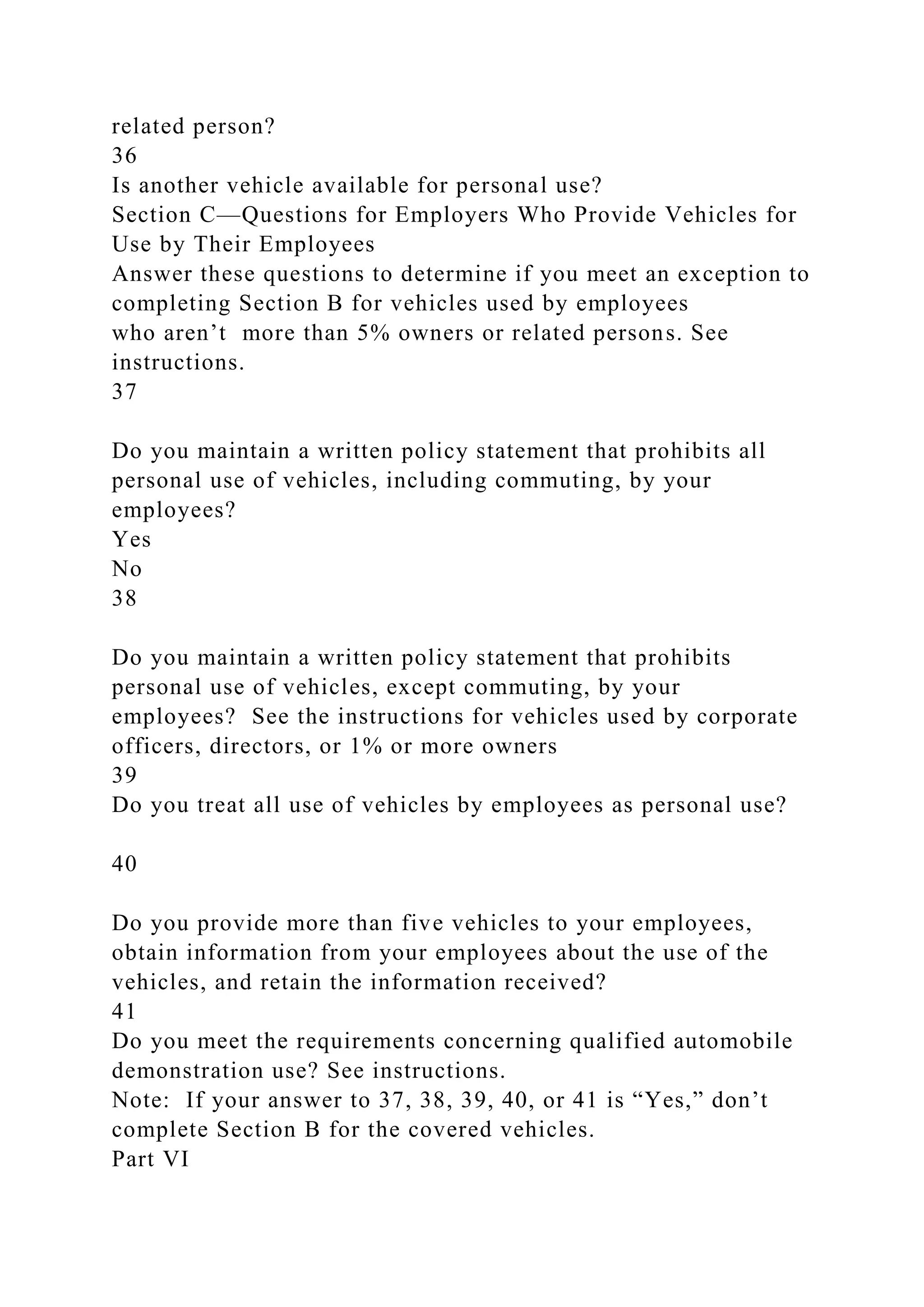 related person?
36
Is another vehicle available for personal use?
Section C—Questions for Employers Who Provide Vehicles for
Use by Their Employees
Answer these questions to determine if you meet an exception to
completing Section B for vehicles used by employees
who aren’t more than 5% owners or related persons. See
instructions.
37
Do you maintain a written policy statement that prohibits all
personal use of vehicles, including commuting, by your
employees?
Yes
No
38
Do you maintain a written policy statement that prohibits
personal use of vehicles, except commuting, by your
employees? See the instructions for vehicles used by corporate
officers, directors, or 1% or more owners
39
Do you treat all use of vehicles by employees as personal use?
40
Do you provide more than five vehicles to your employees,
obtain information from your employees about the use of the
vehicles, and retain the information received?
41
Do you meet the requirements concerning qualified automobile
demonstration use? See instructions.
Note: If your answer to 37, 38, 39, 40, or 41 is “Yes,” don’t
complete Section B for the covered vehicles.
Part VI
 