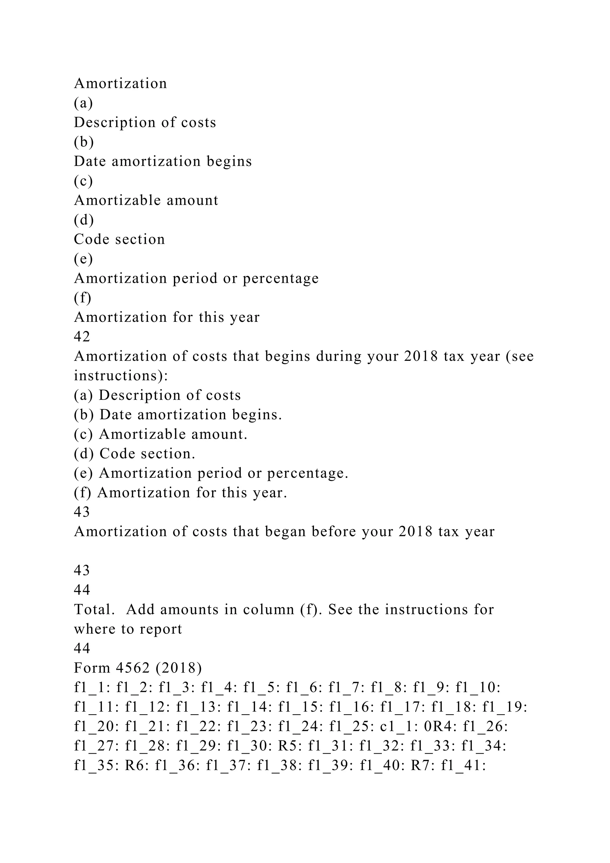 Amortization
(a)
Description of costs
(b)
Date amortization begins
(c)
Amortizable amount
(d)
Code section
(e)
Amortization period or percentage
(f)
Amortization for this year
42
Amortization of costs that begins during your 2018 tax year (see
instructions):
(a) Description of costs
(b) Date amortization begins.
(c) Amortizable amount.
(d) Code section.
(e) Amortization period or percentage.
(f) Amortization for this year.
43
Amortization of costs that began before your 2018 tax year
43
44
Total. Add amounts in column (f). See the instructions for
where to report
44
Form 4562 (2018)
f1_1: f1_2: f1_3: f1_4: f1_5: f1_6: f1_7: f1_8: f1_9: f1_10:
f1_11: f1_12: f1_13: f1_14: f1_15: f1_16: f1_17: f1_18: f1_19:
f1_20: f1_21: f1_22: f1_23: f1_24: f1_25: c1_1: 0R4: f1_26:
f1_27: f1_28: f1_29: f1_30: R5: f1_31: f1_32: f1_33: f1_34:
f1_35: R6: f1_36: f1_37: f1_38: f1_39: f1_40: R7: f1_41:
 