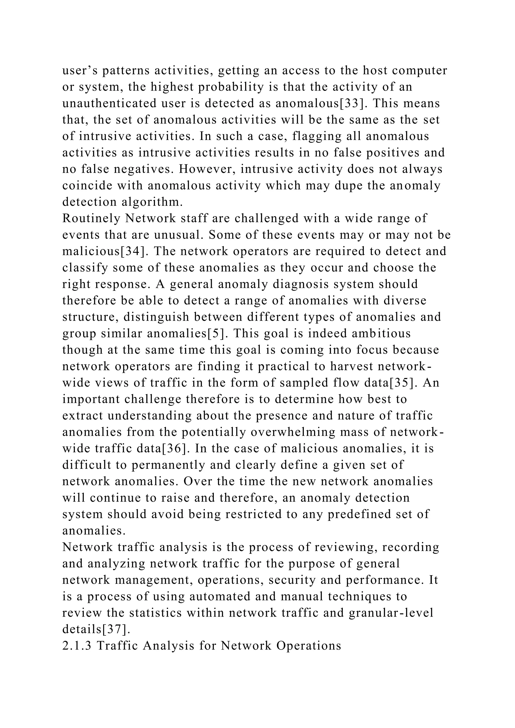 user’s patterns activities, getting an access to the host computer
or system, the highest probability is that the activity of an
unauthenticated user is detected as anomalous[33]. This means
that, the set of anomalous activities will be the same as the set
of intrusive activities. In such a case, flagging all anomalous
activities as intrusive activities results in no false positives and
no false negatives. However, intrusive activity does not always
coincide with anomalous activity which may dupe the anomaly
detection algorithm.
Routinely Network staff are challenged with a wide range of
events that are unusual. Some of these events may or may not be
malicious[34]. The network operators are required to detect and
classify some of these anomalies as they occur and choose the
right response. A general anomaly diagnosis system should
therefore be able to detect a range of anomalies with diverse
structure, distinguish between different types of anomalies and
group similar anomalies[5]. This goal is indeed ambitious
though at the same time this goal is coming into focus because
network operators are finding it practical to harvest network-
wide views of traffic in the form of sampled flow data[35]. An
important challenge therefore is to determine how best to
extract understanding about the presence and nature of traffic
anomalies from the potentially overwhelming mass of network-
wide traffic data[36]. In the case of malicious anomalies, it is
difficult to permanently and clearly define a given set of
network anomalies. Over the time the new network anomalies
will continue to raise and therefore, an anomaly detection
system should avoid being restricted to any predefined set of
anomalies.
Network traffic analysis is the process of reviewing, recording
and analyzing network traffic for the purpose of general
network management, operations, security and performance. It
is a process of using automated and manual techniques to
review the statistics within network traffic and granular-level
details[37].
2.1.3 Traffic Analysis for Network Operations
 