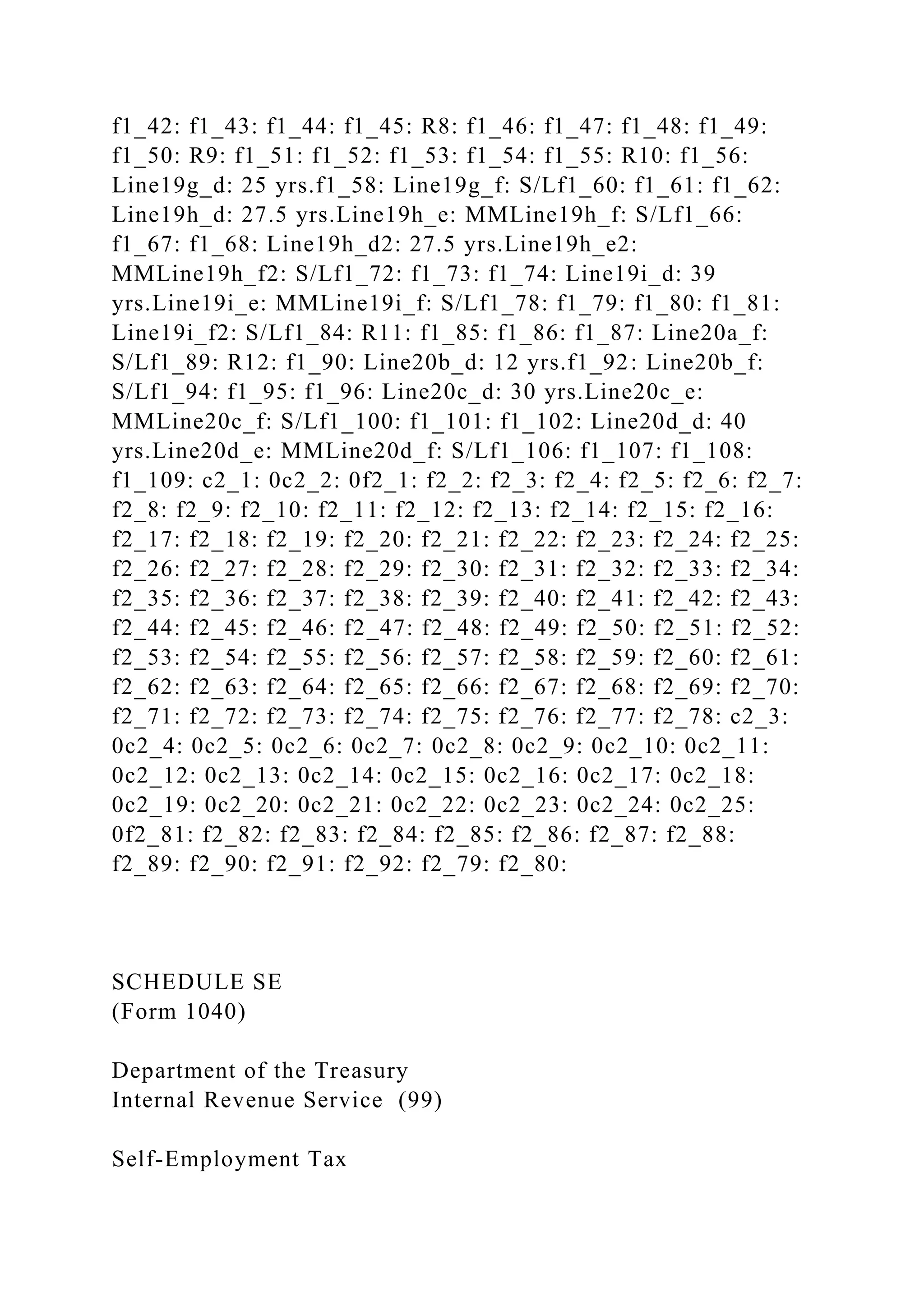 f1_42: f1_43: f1_44: f1_45: R8: f1_46: f1_47: f1_48: f1_49:
f1_50: R9: f1_51: f1_52: f1_53: f1_54: f1_55: R10: f1_56:
Line19g_d: 25 yrs.f1_58: Line19g_f: S/Lf1_60: f1_61: f1_62:
Line19h_d: 27.5 yrs.Line19h_e: MMLine19h_f: S/Lf1_66:
f1_67: f1_68: Line19h_d2: 27.5 yrs.Line19h_e2:
MMLine19h_f2: S/Lf1_72: f1_73: f1_74: Line19i_d: 39
yrs.Line19i_e: MMLine19i_f: S/Lf1_78: f1_79: f1_80: f1_81:
Line19i_f2: S/Lf1_84: R11: f1_85: f1_86: f1_87: Line20a_f:
S/Lf1_89: R12: f1_90: Line20b_d: 12 yrs.f1_92: Line20b_f:
S/Lf1_94: f1_95: f1_96: Line20c_d: 30 yrs.Line20c_e:
MMLine20c_f: S/Lf1_100: f1_101: f1_102: Line20d_d: 40
yrs.Line20d_e: MMLine20d_f: S/Lf1_106: f1_107: f1_108:
f1_109: c2_1: 0c2_2: 0f2_1: f2_2: f2_3: f2_4: f2_5: f2_6: f2_7:
f2_8: f2_9: f2_10: f2_11: f2_12: f2_13: f2_14: f2_15: f2_16:
f2_17: f2_18: f2_19: f2_20: f2_21: f2_22: f2_23: f2_24: f2_25:
f2_26: f2_27: f2_28: f2_29: f2_30: f2_31: f2_32: f2_33: f2_34:
f2_35: f2_36: f2_37: f2_38: f2_39: f2_40: f2_41: f2_42: f2_43:
f2_44: f2_45: f2_46: f2_47: f2_48: f2_49: f2_50: f2_51: f2_52:
f2_53: f2_54: f2_55: f2_56: f2_57: f2_58: f2_59: f2_60: f2_61:
f2_62: f2_63: f2_64: f2_65: f2_66: f2_67: f2_68: f2_69: f2_70:
f2_71: f2_72: f2_73: f2_74: f2_75: f2_76: f2_77: f2_78: c2_3:
0c2_4: 0c2_5: 0c2_6: 0c2_7: 0c2_8: 0c2_9: 0c2_10: 0c2_11:
0c2_12: 0c2_13: 0c2_14: 0c2_15: 0c2_16: 0c2_17: 0c2_18:
0c2_19: 0c2_20: 0c2_21: 0c2_22: 0c2_23: 0c2_24: 0c2_25:
0f2_81: f2_82: f2_83: f2_84: f2_85: f2_86: f2_87: f2_88:
f2_89: f2_90: f2_91: f2_92: f2_79: f2_80:
SCHEDULE SE
(Form 1040)
Department of the Treasury
Internal Revenue Service (99)
Self-Employment Tax
 