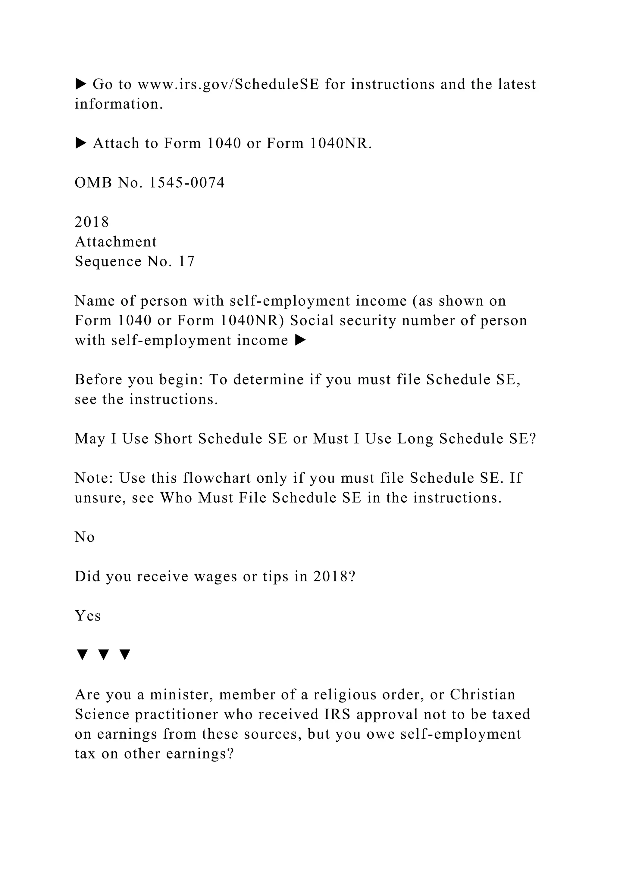 ▶ Go to www.irs.gov/ScheduleSE for instructions and the latest
information.
▶ Attach to Form 1040 or Form 1040NR.
OMB No. 1545-0074
2018
Attachment
Sequence No. 17
Name of person with self-employment income (as shown on
Form 1040 or Form 1040NR) Social security number of person
with self-employment income ▶
Before you begin: To determine if you must file Schedule SE,
see the instructions.
May I Use Short Schedule SE or Must I Use Long Schedule SE?
Note: Use this flowchart only if you must file Schedule SE. If
unsure, see Who Must File Schedule SE in the instructions.
No
Did you receive wages or tips in 2018?
Yes
▼ ▼ ▼
Are you a minister, member of a religious order, or Christian
Science practitioner who received IRS approval not to be taxed
on earnings from these sources, but you owe self-employment
tax on other earnings?
 