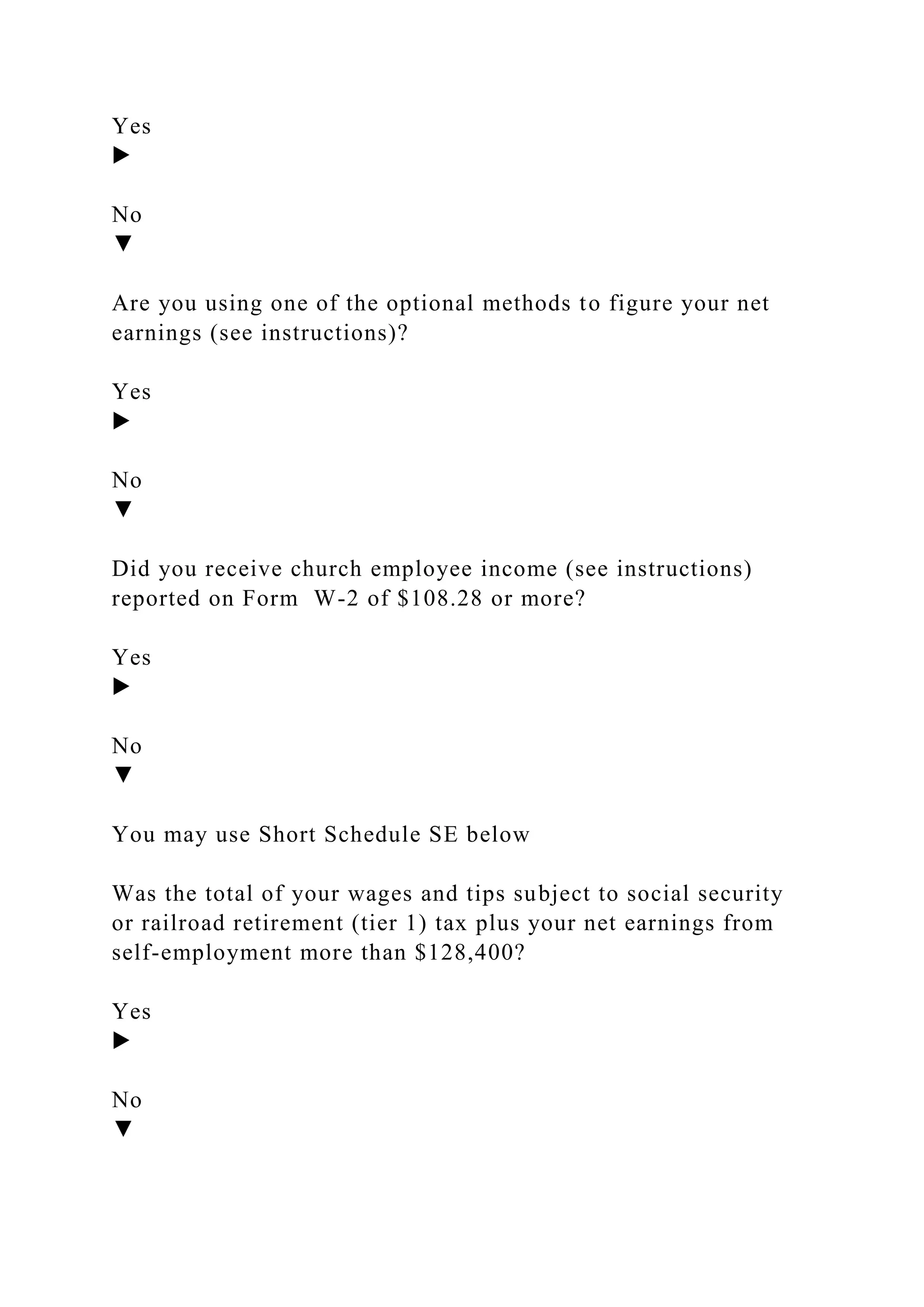 Yes
▶
No
▼
Are you using one of the optional methods to figure your net
earnings (see instructions)?
Yes
▶
No
▼
Did you receive church employee income (see instructions)
reported on Form W-2 of $108.28 or more?
Yes
▶
No
▼
You may use Short Schedule SE below
Was the total of your wages and tips subject to social security
or railroad retirement (tier 1) tax plus your net earnings from
self-employment more than $128,400?
Yes
▶
No
▼
 