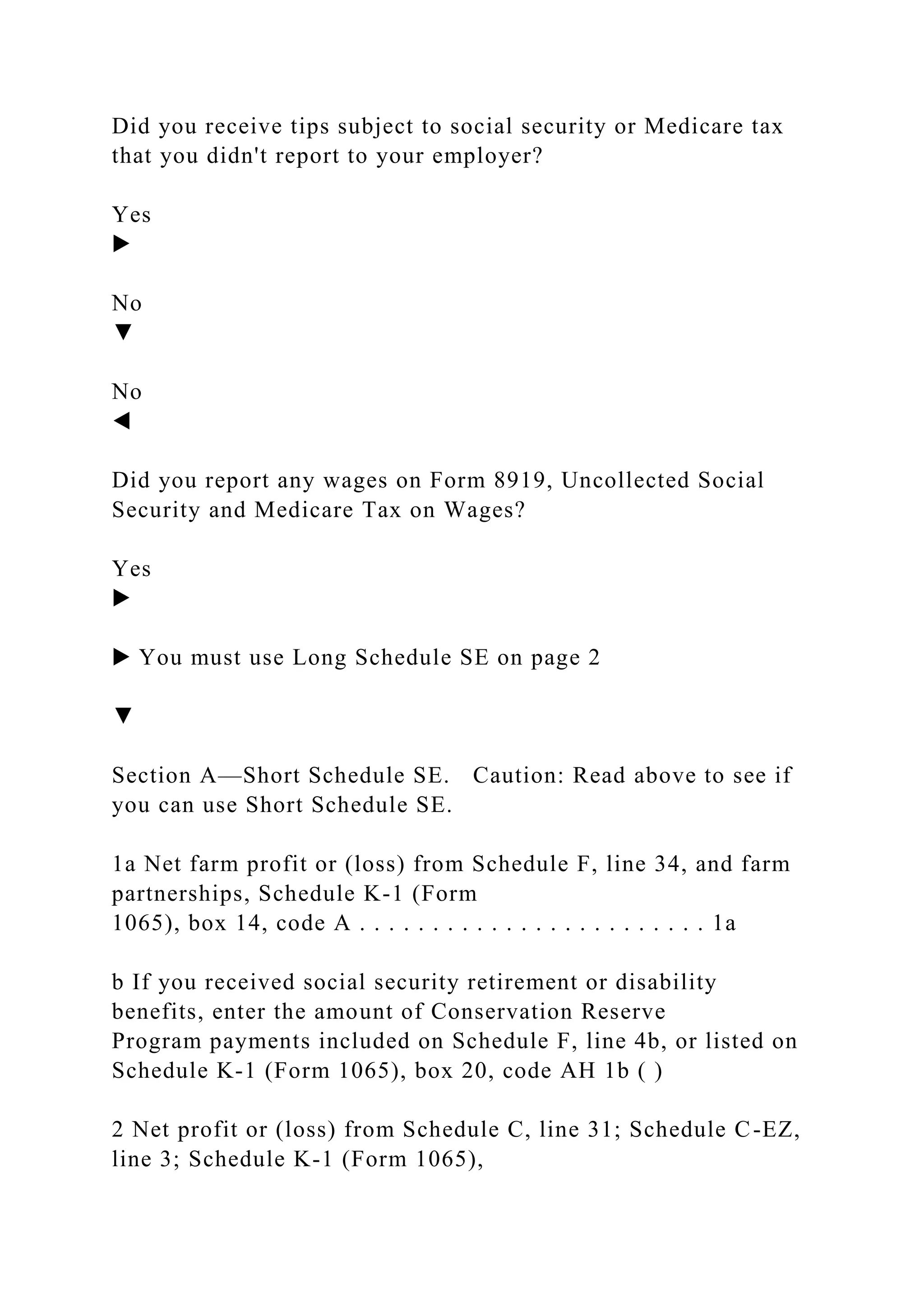 Did you receive tips subject to social security or Medicare tax
that you didn't report to your employer?
Yes
▶
No
▼
No
◀
Did you report any wages on Form 8919, Uncollected Social
Security and Medicare Tax on Wages?
Yes
▶
▶ You must use Long Schedule SE on page 2
▼
Section A—Short Schedule SE. Caution: Read above to see if
you can use Short Schedule SE.
1a Net farm profit or (loss) from Schedule F, line 34, and farm
partnerships, Schedule K-1 (Form
1065), box 14, code A . . . . . . . . . . . . . . . . . . . . . . . . 1a
b If you received social security retirement or disability
benefits, enter the amount of Conservation Reserve
Program payments included on Schedule F, line 4b, or listed on
Schedule K-1 (Form 1065), box 20, code AH 1b ( )
2 Net profit or (loss) from Schedule C, line 31; Schedule C-EZ,
line 3; Schedule K-1 (Form 1065),
 