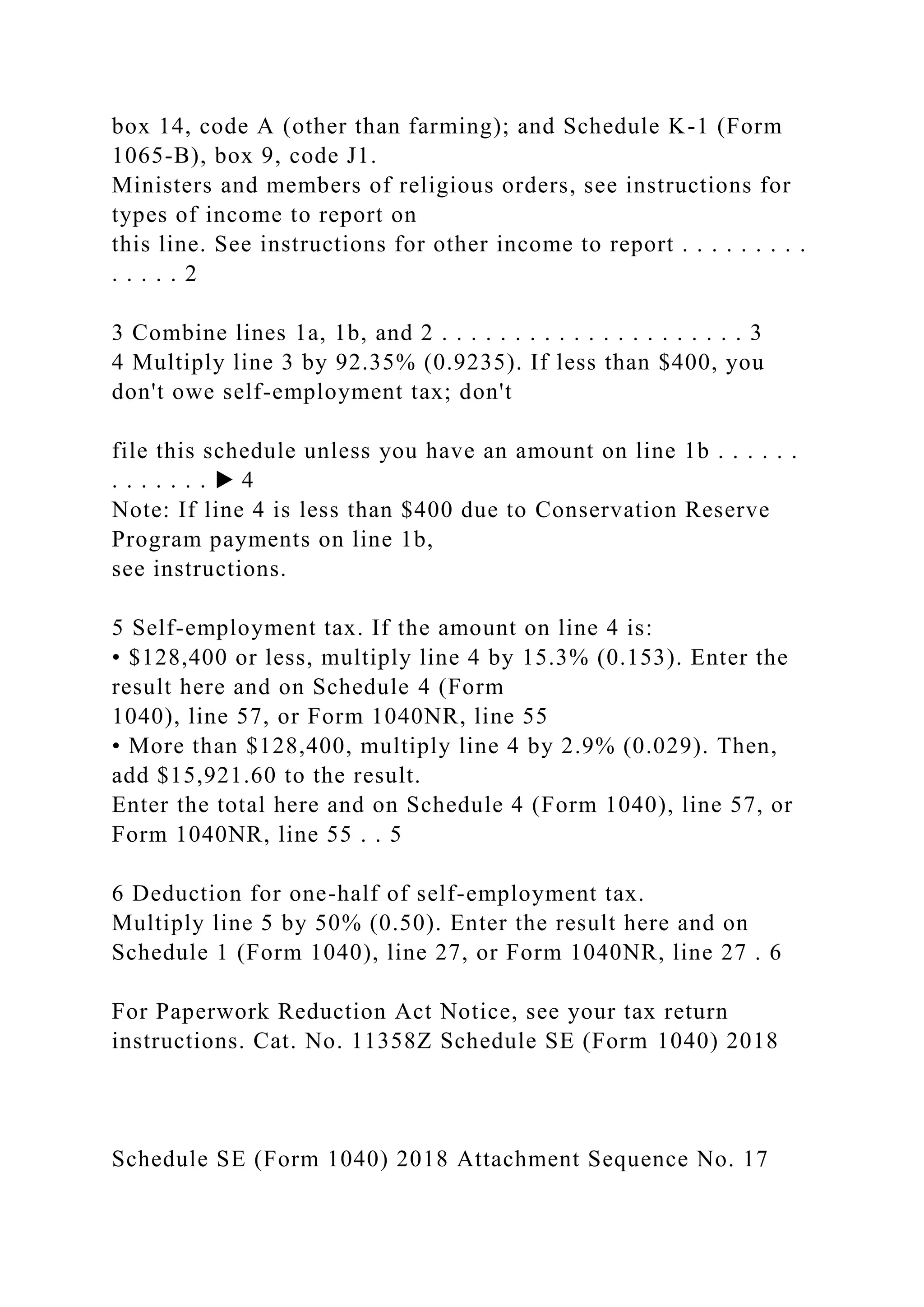 box 14, code A (other than farming); and Schedule K-1 (Form
1065-B), box 9, code J1.
Ministers and members of religious orders, see instructions for
types of income to report on
this line. See instructions for other income to report . . . . . . . . .
. . . . . 2
3 Combine lines 1a, 1b, and 2 . . . . . . . . . . . . . . . . . . . . . 3
4 Multiply line 3 by 92.35% (0.9235). If less than $400, you
don't owe self-employment tax; don't
file this schedule unless you have an amount on line 1b . . . . . .
. . . . . . . ▶ 4
Note: If line 4 is less than $400 due to Conservation Reserve
Program payments on line 1b,
see instructions.
5 Self-employment tax. If the amount on line 4 is:
• $128,400 or less, multiply line 4 by 15.3% (0.153). Enter the
result here and on Schedule 4 (Form
1040), line 57, or Form 1040NR, line 55
• More than $128,400, multiply line 4 by 2.9% (0.029). Then,
add $15,921.60 to the result.
Enter the total here and on Schedule 4 (Form 1040), line 57, or
Form 1040NR, line 55 . . 5
6 Deduction for one-half of self-employment tax.
Multiply line 5 by 50% (0.50). Enter the result here and on
Schedule 1 (Form 1040), line 27, or Form 1040NR, line 27 . 6
For Paperwork Reduction Act Notice, see your tax return
instructions. Cat. No. 11358Z Schedule SE (Form 1040) 2018
Schedule SE (Form 1040) 2018 Attachment Sequence No. 17
 