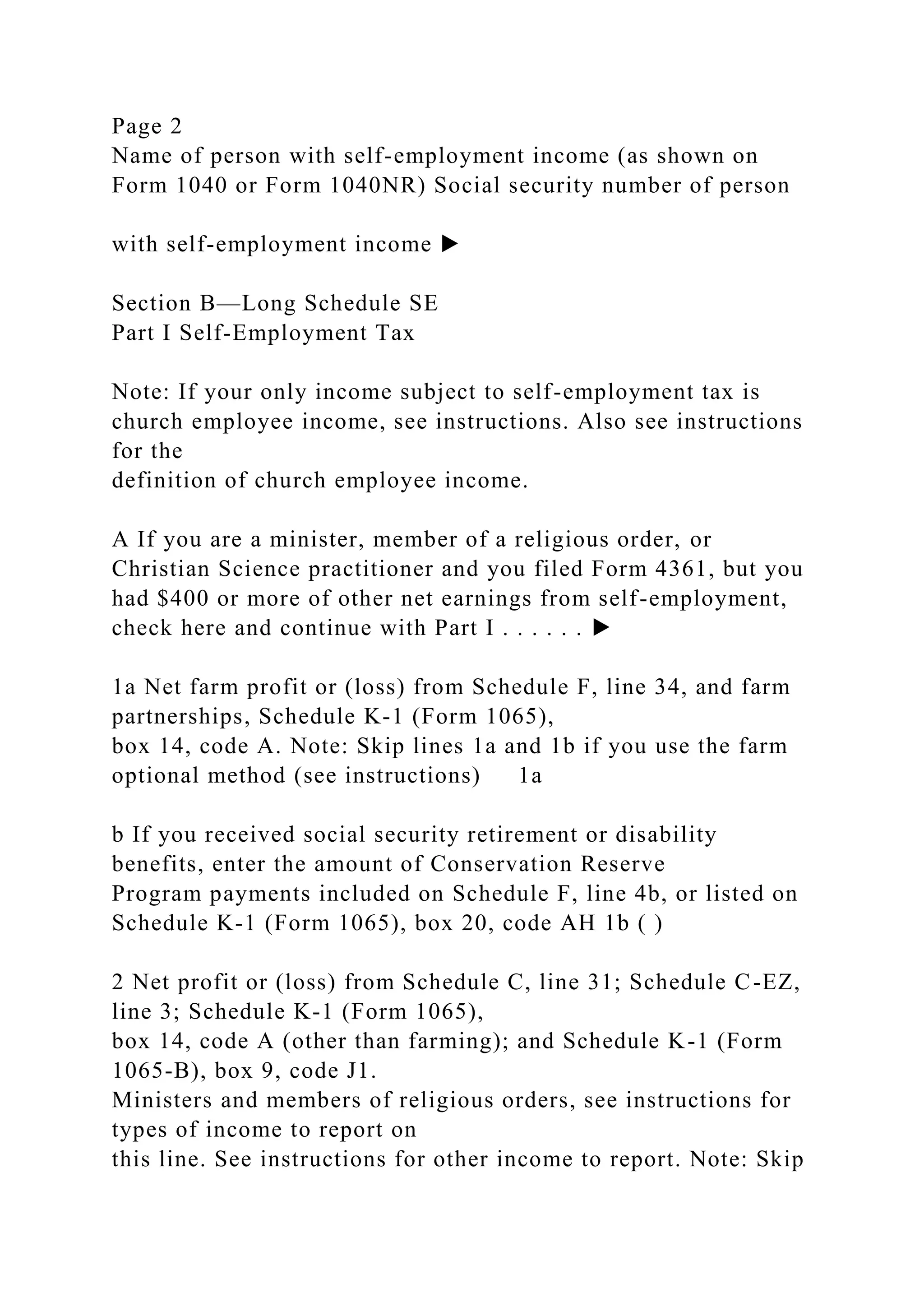 Page 2
Name of person with self-employment income (as shown on
Form 1040 or Form 1040NR) Social security number of person
with self-employment income ▶
Section B—Long Schedule SE
Part I Self-Employment Tax
Note: If your only income subject to self-employment tax is
church employee income, see instructions. Also see instructions
for the
definition of church employee income.
A If you are a minister, member of a religious order, or
Christian Science practitioner and you filed Form 4361, but you
had $400 or more of other net earnings from self-employment,
check here and continue with Part I . . . . . . ▶
1a Net farm profit or (loss) from Schedule F, line 34, and farm
partnerships, Schedule K-1 (Form 1065),
box 14, code A. Note: Skip lines 1a and 1b if you use the farm
optional method (see instructions) 1a
b If you received social security retirement or disability
benefits, enter the amount of Conservation Reserve
Program payments included on Schedule F, line 4b, or listed on
Schedule K-1 (Form 1065), box 20, code AH 1b ( )
2 Net profit or (loss) from Schedule C, line 31; Schedule C-EZ,
line 3; Schedule K-1 (Form 1065),
box 14, code A (other than farming); and Schedule K-1 (Form
1065-B), box 9, code J1.
Ministers and members of religious orders, see instructions for
types of income to report on
this line. See instructions for other income to report. Note: Skip
 