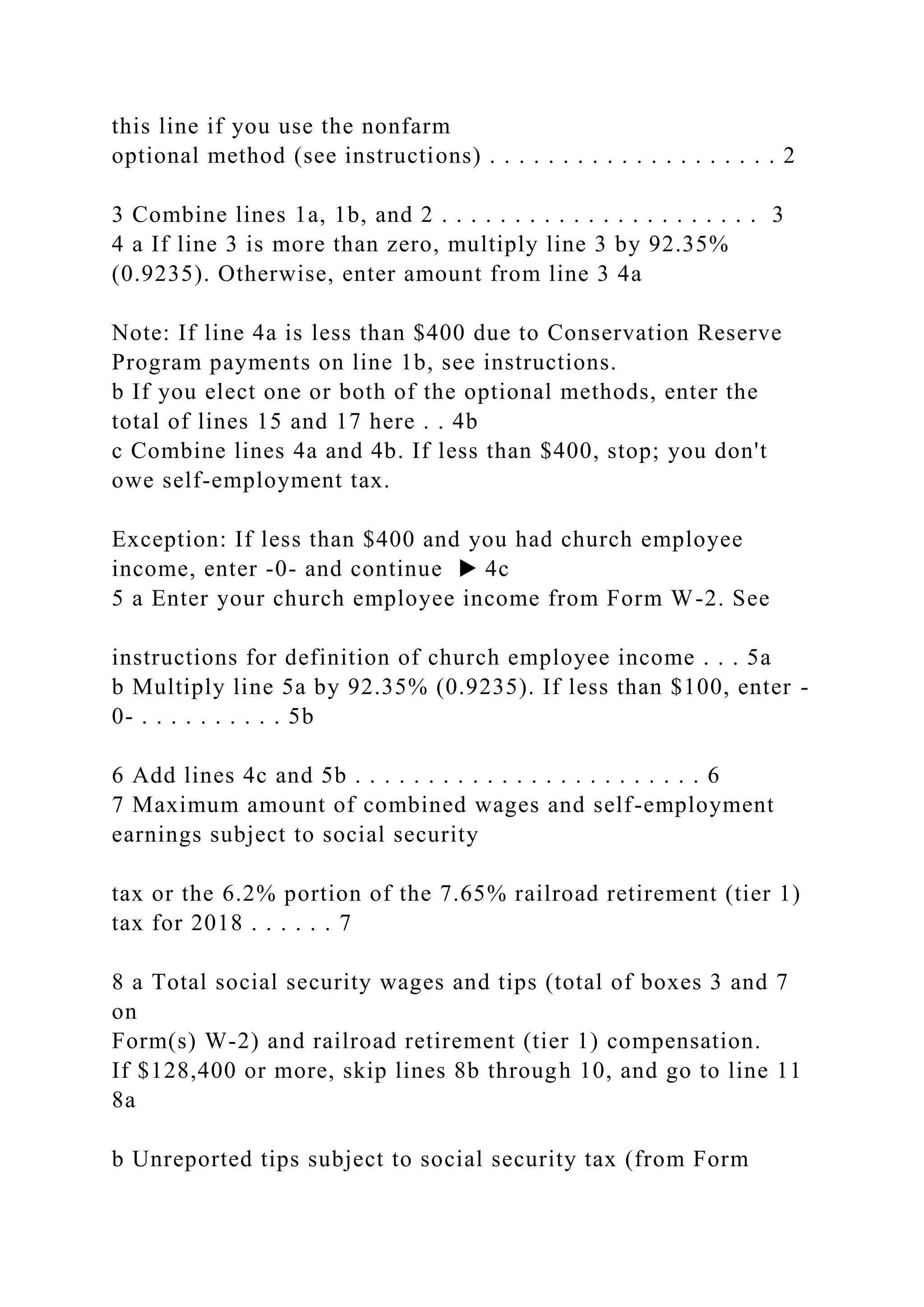 this line if you use the nonfarm
optional method (see instructions) . . . . . . . . . . . . . . . . . . . . 2
3 Combine lines 1a, 1b, and 2 . . . . . . . . . . . . . . . . . . . . . . 3
4 a If line 3 is more than zero, multiply line 3 by 92.35%
(0.9235). Otherwise, enter amount from line 3 4a
Note: If line 4a is less than $400 due to Conservation Reserve
Program payments on line 1b, see instructions.
b If you elect one or both of the optional methods, enter the
total of lines 15 and 17 here . . 4b
c Combine lines 4a and 4b. If less than $400, stop; you don't
owe self-employment tax.
Exception: If less than $400 and you had church employee
income, enter -0- and continue ▶ 4c
5 a Enter your church employee income from Form W-2. See
instructions for definition of church employee income . . . 5a
b Multiply line 5a by 92.35% (0.9235). If less than $100, enter -
0- . . . . . . . . . . 5b
6 Add lines 4c and 5b . . . . . . . . . . . . . . . . . . . . . . . . 6
7 Maximum amount of combined wages and self-employment
earnings subject to social security
tax or the 6.2% portion of the 7.65% railroad retirement (tier 1)
tax for 2018 . . . . . . 7
8 a Total social security wages and tips (total of boxes 3 and 7
on
Form(s) W-2) and railroad retirement (tier 1) compensation.
If $128,400 or more, skip lines 8b through 10, and go to line 11
8a
b Unreported tips subject to social security tax (from Form
 
