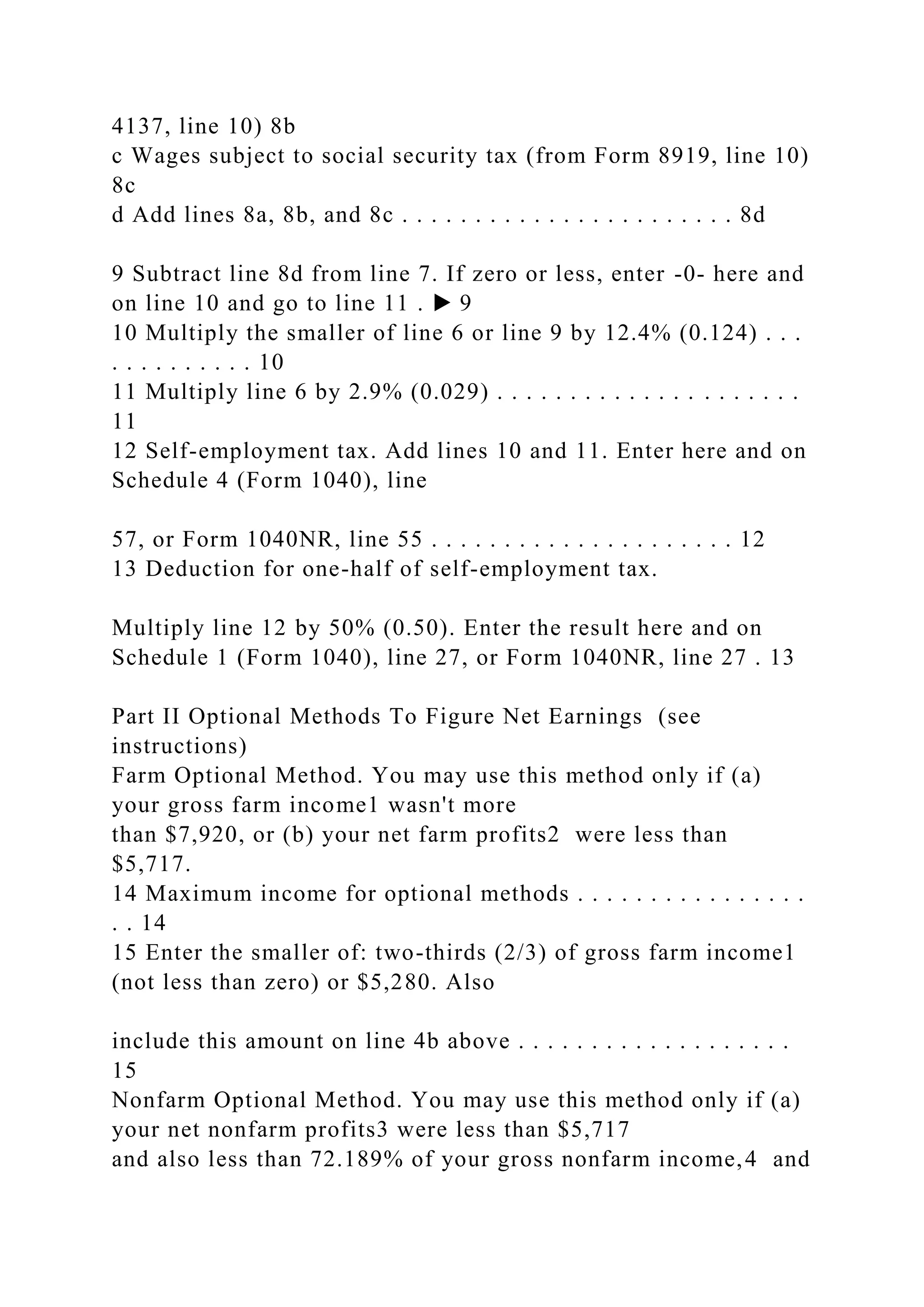 4137, line 10) 8b
c Wages subject to social security tax (from Form 8919, line 10)
8c
d Add lines 8a, 8b, and 8c . . . . . . . . . . . . . . . . . . . . . . . 8d
9 Subtract line 8d from line 7. If zero or less, enter -0- here and
on line 10 and go to line 11 . ▶ 9
10 Multiply the smaller of line 6 or line 9 by 12.4% (0.124) . . .
. . . . . . . . . . 10
11 Multiply line 6 by 2.9% (0.029) . . . . . . . . . . . . . . . . . . . . .
11
12 Self-employment tax. Add lines 10 and 11. Enter here and on
Schedule 4 (Form 1040), line
57, or Form 1040NR, line 55 . . . . . . . . . . . . . . . . . . . . . 12
13 Deduction for one-half of self-employment tax.
Multiply line 12 by 50% (0.50). Enter the result here and on
Schedule 1 (Form 1040), line 27, or Form 1040NR, line 27 . 13
Part II Optional Methods To Figure Net Earnings (see
instructions)
Farm Optional Method. You may use this method only if (a)
your gross farm income1 wasn't more
than $7,920, or (b) your net farm profits2 were less than
$5,717.
14 Maximum income for optional methods . . . . . . . . . . . . . . . .
. . 14
15 Enter the smaller of: two-thirds (2/3) of gross farm income1
(not less than zero) or $5,280. Also
include this amount on line 4b above . . . . . . . . . . . . . . . . . . .
15
Nonfarm Optional Method. You may use this method only if (a)
your net nonfarm profits3 were less than $5,717
and also less than 72.189% of your gross nonfarm income,4 and
 
