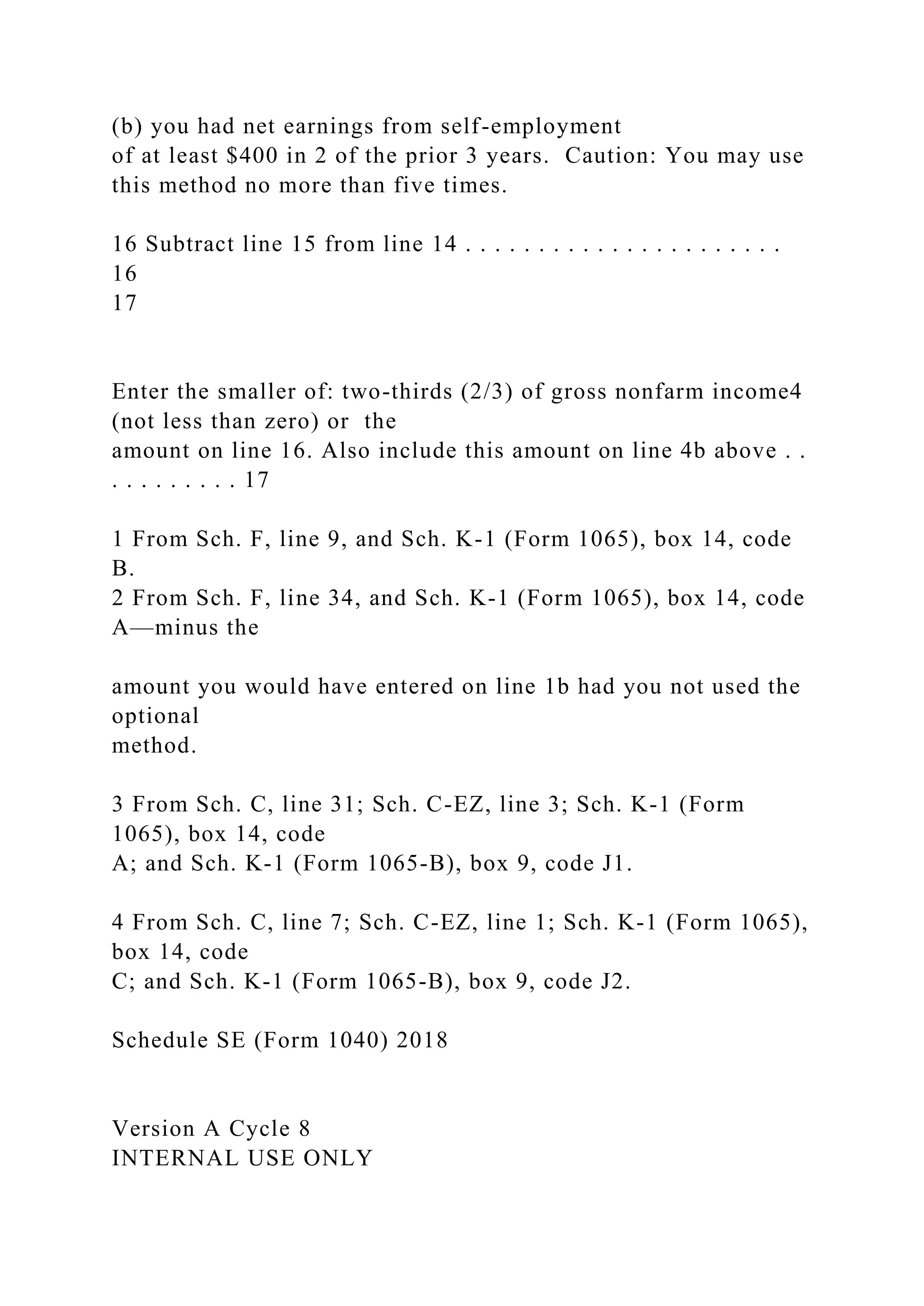 (b) you had net earnings from self-employment
of at least $400 in 2 of the prior 3 years. Caution: You may use
this method no more than five times.
16 Subtract line 15 from line 14 . . . . . . . . . . . . . . . . . . . . . .
16
17
Enter the smaller of: two-thirds (2/3) of gross nonfarm income4
(not less than zero) or the
amount on line 16. Also include this amount on line 4b above . .
. . . . . . . . . 17
1 From Sch. F, line 9, and Sch. K-1 (Form 1065), box 14, code
B.
2 From Sch. F, line 34, and Sch. K-1 (Form 1065), box 14, code
A—minus the
amount you would have entered on line 1b had you not used the
optional
method.
3 From Sch. C, line 31; Sch. C-EZ, line 3; Sch. K-1 (Form
1065), box 14, code
A; and Sch. K-1 (Form 1065-B), box 9, code J1.
4 From Sch. C, line 7; Sch. C-EZ, line 1; Sch. K-1 (Form 1065),
box 14, code
C; and Sch. K-1 (Form 1065-B), box 9, code J2.
Schedule SE (Form 1040) 2018
Version A Cycle 8
INTERNAL USE ONLY
 